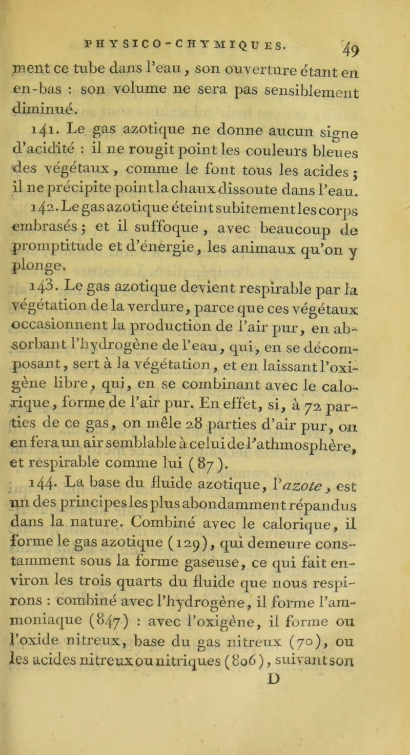 ÏH Y SICO’CHYMIQU ES. ^ ment ce tube dans l’eau, son ouverture étant en en-bas : son volume ne sera pas sensiblement diminué. 141. Le gas azotique ne donne aucun signe d’acidité : il ne rougit point les couleurs bleues des végétaux, comme le font tous les acides ; il 11e précipite point la chaux dissoute dans l’eau. 142. Le gas azotique éteint subitement les corps embrasés 5 et il suffoque , avec beaucoup de promptitude et d’énérgie, les animaux qu’on y plonge. 143. Le gas azotique devient respirable par la végétation de la verdure, parce que ces végétaux occasionnent la production de l’air pur, en ab- sorbant l’hydrogène de l’eau, qui, en se décom- posant, sert à la végétation, et en laissant l’oxi- gène libre, qui, en se combinant avec le calo- rique, forme de l’air pur. En effet, si, à 72 par- ties de ce gas, on mêle 28 parties d’air pur, ou en fera un air semblable à celui de Lathmosplière, et respirable comme lui ( 87 ). 144. La base du fluide azotique, Vazote, est un des principes les plus abon damment répandus dans la nature. Combiné avec le calorique, il forme le gas azotique ( 129), qui demeure cons- tamment sous la forme gaseuse, ce qui fait en- viron les trois quarts du fluide que nous respi- rons : combiné avec l’hydrogène, il forme l’am- moniaque (847) : avec l’oxigène, il forme ou l’oxide nitreux, base du gas nitreux (70), ou les acides nitreux ou nitriques (806), suivant son D