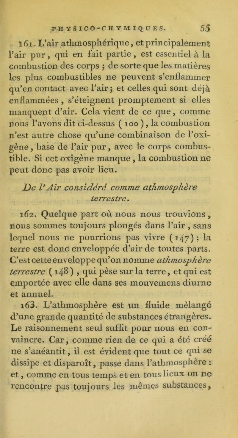 161. L’air athmosphérique, et principalement l’air pur, cpii en fait partie, est essentiel à la combustion (les corps ; de sorte que les matières les plus combustibles ne peuvent s’enflammer qu’en contact avec l’air; et celles qui sont déjà enflammées , s’éteignent promptement si elles manquent d’air. Cela vient de ce que , comme nous l’avons dit ci-dessus ( 100 ) , la combustion n’est autre chose qu’une combinaison de l’oxi- gène, base de l’air pur, avec le corps combus- tible. Si cet oxigène manque, la combustion ne peut donc pas avoir lieu. De VAir considéré comme athmosphère terrestre. 162. Quelque part où nous nous trouvions , nous sommes toujours plongés dans l’air, sans lequel nous ne pourrions pas vivre (147) ; la terre est donc enveloppée d’air de toutes parts. C’est cette enveloppe qu’on nomme athniosphèrc terrestre ( 14b ) , qui pèse sur la terre, et qui est emportée avec elle dans ses mouvemens diurne et annuel. 163. L’athmosphère est un fluide mélangé d’une grande quantité de substances étrangères. Le raisonnement seul suffit pour nous en con- vaincre. Car, comme rien de ce qui a été créé ne s’anéantit, il est évident que tout ce qui se dissipe et disparoît, passe dans l’athmosphère : et, comme en tous temps et en tous lieux on ne rencontre pas toujours les mêmes substances.