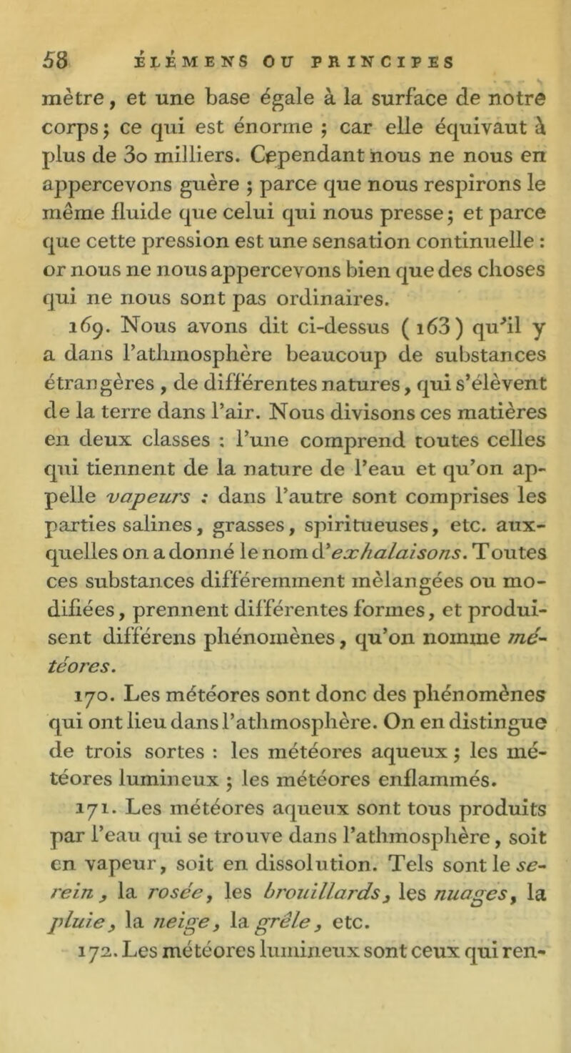 mètre, et une base égale à la surface de notre corps; ce qui est énorme ; car elle équivaut à plus de 3o milliers. Cependant nous ne nous en appercevons guère ; parce que nous respirons le même fluide que celui qui nous presse ; et parce que cette pression est une sensation continuelle : or nous ne nous appercevons bien que des choses qui ne nous sont pas ordinaires. 169. Nous avons dit ci-dessus ( i63) quhl y a dans l’atlnnosphère beaucoup de substances étrangères , de différentes natures, qui s’élèvent de la terre dans l’air. Nous divisons ces matières en deux classes : l’une comprend toutes celles qui tiennent de la nature de l’eau et qu’on ap- pelle vapeurs : dans l’autre sont comprises les parties salines, grasses, spiritueuses, etc. aux- quelles on a donné le nom à?exhalaisons. Toutes ces substances différemment mélangées ou mo- difiées, prennent différentes formes, et produi- sent différens phénomènes, qu’on nomme mé- téores. 170. Les météores sont donc des phénomènes qui ont lieu dans l’athmosphère. On en distingue de trois sortes : les météores aqueux ; les mé- téores lumineux ; les météores enflammés. 171. Les météores aqueux sont tous produits par l’eau qui se trouve dans l’athmosphère, soit en vapeur, soit en dissolution. Tels sont le se- rein , la rosée, les brouillards} les nuages, la pluie, la neige, la grêle, etc. 172. Les météores lumineux sont ceux qui ren-