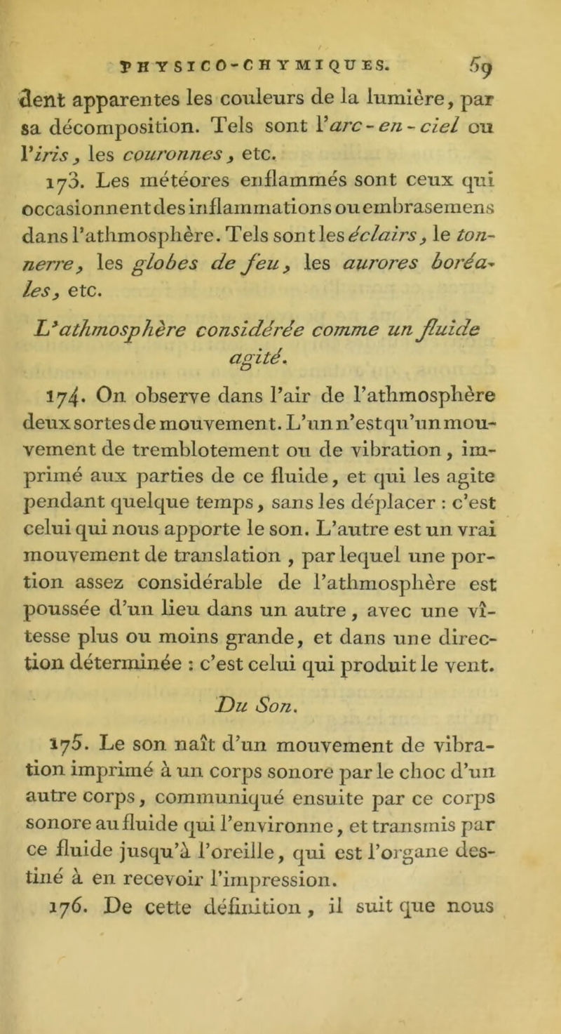 tient apparentes les couleurs cle la lumière, par sa décomposition. Tels sont Y arc- en- ciel ou Y iris , les couronnes y etc. 170. Les météores enflammés sont ceux qui occasionnent des inflammations ou embrasemens dans Fathmosphère. Tels sont les éclairs y le ton- nerre y les globes de feu y les aurores boréa- les, etc. Lyathmosphère considérée comme un fluide agité. 174. On observe dans l’air de Fathmosphère deux sortes de mouvement. L’un n’estqu’un mou- vement de tremblotement ou de vibration, im- primé aux parties de ce fluide, et qui les agite pendant quelque temps, sans les déplacer : c’est celui qui nous apporte le son. L’autre est un vrai mouvement de translation , par lequel une por- tion assez considérable de Fathmosphère est poussée d’un lieu dans un autre, avec une vi- tesse plus ou moins grande, et dans une direc- tion déterminée : c’est celui qui produit le vent. Du Son. 175. Le son naît d’un mouvement de vibra- tion imprimé à un corps sonore par le choc d’un autre corps, communiqué ensuite par ce corps sonore au fluide qui l’environne, et transmis par ce fluide jusqu’à l’oreille, qui est l’organe des- tiné à en recevoir l’impression. 176. De cette définition, il suit que nous