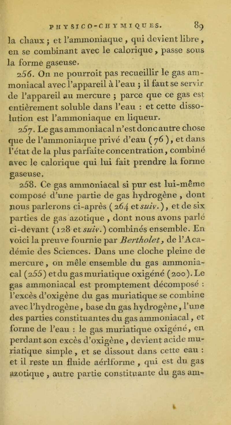 la chaux ; et raminoniaque , qui devient libre , en se combinant avec le calorique , passe sous la forme gaseuse. 2,56. On ne pourroit pas recueillir le gas am- moniacal avec l’appareil à l’eau ; il faut se servir de l’appareil au mercure ; parce que ce gas est entièrement soluble dans l’eau : et cette disso- lution est l’ammoniaque en liqueur. 2.5 y. Le gas ammoniacal n’est donc autre chose que de l’ammoniaque privé d’eau ( 76 ), et dans l’état de la plus parfaite concentration, combiné avec le calorique qui lui fait prendre la forme gaseuse. 258. Ce gas ammoniacal si pur est lui-même composé d’une partie de gas hydrogène , dont jious parlerons ci-après ( 264 et suiv. ), et de six parties de gas azotique , dont nous avons parlé ci-devant (128 et suiv.) combinés ensemble. En voici la preuve fournie par Bertholet, de l’Aca- démie des Sciences. Dans une cloche pleine de mercure, on mêle ensemble du gas ammonia- cal (255) et du gas muriatique oxigéné (200). Le gas ammoniacal est promptement décomposé : l’excès d’oxigène du gas muriatique se combine avec l’hydrogène, base du gas hydrogène, l’une des parties constituan tes du gas ammoniacal, et lorme de l’eau : le gas muriatique oxigéné, en perdant son excès d’oxigène , devient acide mu- riatique simple , et se dissout dans cette eau : et il reste un fluide aériforme , qui est du gas azotique , autre partie constituante du gas am-