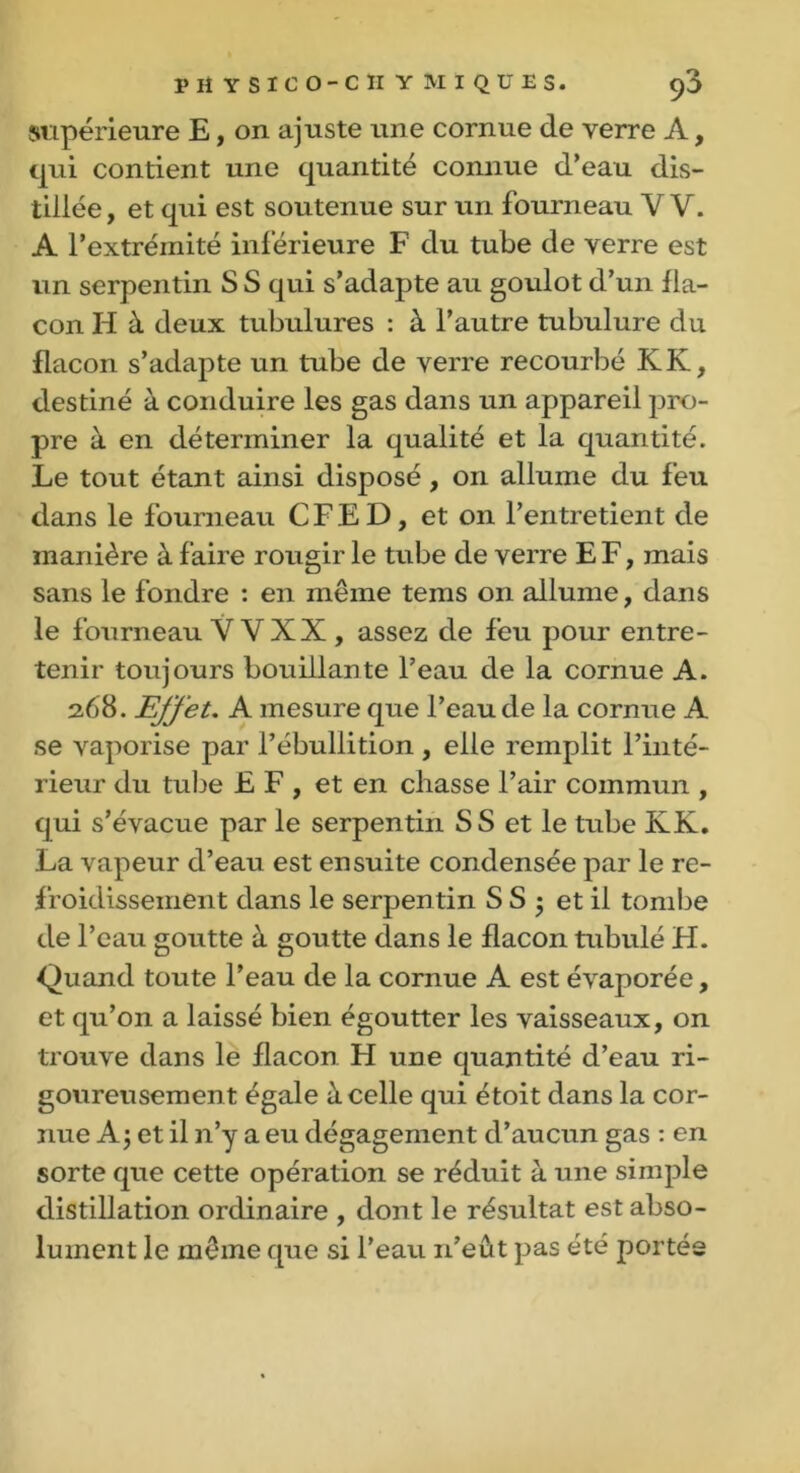 PH YSICO-CII Y MI QU ES. 90 supérieure E, on ajuste une cornue de verre A, qui contient une quantité connue d’eau dis- tillée, et qui est soutenue sur un fourneau V V. A l’extrémité inférieure F du tube de verre est un serpentin S S qui s’adapte au goulot d’un fla- con H à deux tubulures : à l’autre tubulure du flacon s’adapte un tube de verre recourbé KK, destiné à conduire les gas dans un appareil pro- pre à en déterminer la qualité et la quantité. Le tout étant ainsi disposé, on allume du feu dans le fourneau CFED, et on l’entretient de manière à faire rougir le tube de verre E F, mais sans le fondre : en même teins on allume, dans le fourneau V VXX , assez de feu pour entre- tenir toujours bouillante l’eau de la cornue A. 2.68. Effet. A mesure que l’eau de la cornue A se vaporise par l’ébullition , elle remplit l’inté- rieur du tulie EF, et en chasse l’air commun , qui s’évacue par le serpentin SS et le tube KK. La vapeur d’eau est ensuite condensée par le re- froidissement dans le serpentin S S 5 et il tombe de l’eau goutte à goutte dans le flacon tabulé FI. Quand toute l’eau de la cornue A est évaporée, et qu’on a laissé bien égoutter les vaisseaux, on trouve dans le flacon H une quantité d’eau ri- goureusement égale à celle qui étoit dans la cor- nue A j et il n’y a eu dégagement d’aucun gas : en sorte que cette opération se réduit à une simple distillation ordinaire , dont le résultat est abso- lument le même que si l’eau n’eût pas été portée