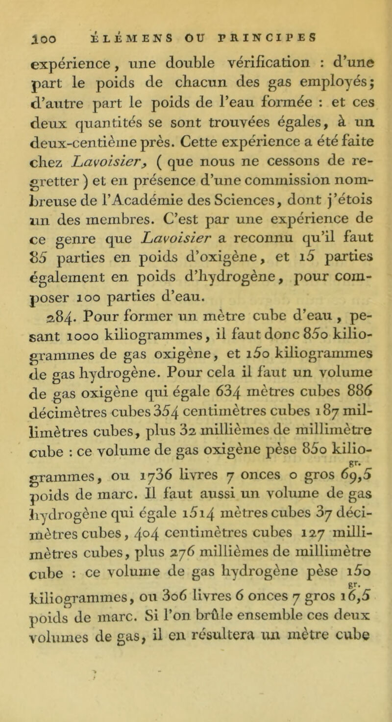 expérience , une double vérification : d’une part le poids de chacun des gas employés; d’autre part le poids de l’eau formée : et ces deux quantités se sont trouvées égales, à un deux-centième près. Cette expérience a été faite chez Lavoisier> ( que nous ne cessons de re- gretter ) et en présence d’une commission nom- breuse de l’Académie des Sciences, dont j’étois un des membres. C’est par une expérience de ce genre que Lavoisier a reconnu qu’il faut 85 parties en poids d’oxigène, et i5 parties également en poids d’hydrogène, pour com- poser ioo parties d’eau. 2,84. Pour former un mètre cube d’eau , pe- sant 1000 kiliogrammes, il faut donc 85o kilio- grammes de gas oxigène, et i5o kiliogrammes de gas hydrogène. Pour cela il faut un volume de gas oxigène qui égale 634 mètres cubes 886 décimètres cubes 354 centimètres cubes 187 mil- limètres cubes, plus 32 millièmes de millimètre cube : ce volume de gas oxigène pèse 85o kilio- gr. grammes, ou 1736 livres 7 onces o gros 69,5 poids de marc. Il faut aussi un volume de gas hydrogène qui égale i5i4 mètres cubes 37 déci- mètres cubes, 4°4 centimètres cubes 127 milli- mètres cubes, plus 276 millièmes de millimètre cube : ce volume de gas hydrogène pèse i5o gr- kiliogrammes, ou 3o6 livres 6 onces 7 gros i6,5 poids de marc. Si l’on brûle ensemble ces deux volumes de gas, il en résultera un mètre cube