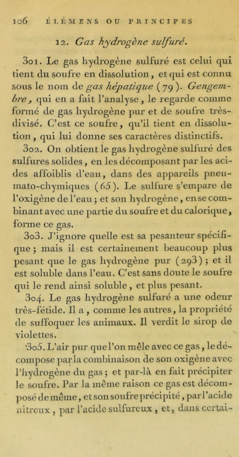 12. Gas hydrogène sulfuré. 301. Le gas hydrogène sulfuré est celui qui tient du soufre en dissolution , et qui est connu sous le nom de gas hépatique ( 79 ). Gengem- hre, qui en a fait l’analyse, le regarde comme formé de gas hydrogène pur et de soufre très- divisé. C’est ce soufre, qu’il tient en dissolu- tion, qui lui donne ses caractères distinctifs. 302. O11 obtient le gas hydrogène sulfuré des sulfures solides, en les décomposant par les aci- des affoibiis d’eau, dans des appareils pneu- mato-chymiques (65). Le sulfure s’empare de l’oxigène de l’eau $ et son hydrogène, en se com- binant avec une partie du soufre et du calorique, forme ce gas. 303. J’ignore quelle est sa pesanteur spécifi- que ; mais il est certainement beaucoup plus pesant que le gas hydrogène pur ( 293 ) $ et il est soluble dans l’eau. C’est sans doute le soufre qui le rend ainsi soluble , et plus pesant. 3o4- Le gas hydrogène sulfuré a une odeur très-fétide. Il a, comme les autres, la propriété de suffoquer les animaux. Il verdit le sirop de violettes. ’3o5. L’air pur que l’on mêle avec ce gas, le dé- compose parla combinaison de son oxigène avec l’hydrogène du gas ; et par-là en fait précipiter le soufre. Par la même raison ce gas est décom- posé de même, et son soufre précipité , par l’acide nitreux, par l’acide sulfureux , et, dans ccrtai-