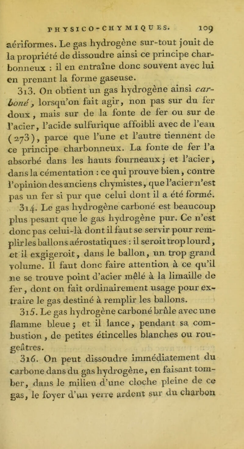 aériformes. Le gas hydrogène sur-tout jouit de la propriété de dissoudre ainsi ce principe char- bonneux : il en entraîne donc souvent avec lui en prenant la forme gaseuse. 313. On obtient un gas hydrogène ainsi car- boné, lorsqu’on fait agir, non pas sur du fer doux, mais sur de la fonte de fer ou sur de l’acier, l’acide sulfurique affoibli avec de l’eau ( 273 ), parce que l’une et l’autre tiennent de ce principe charbonneux. La fonte de fer 1 a absorbé dans les hauts fourneaux ; et l’acier, dans la cémentation : ce qui prouve bien, contre l’opinion des anciens chymistes, que l’acier n’est pas un fer si pur que celui dont il a été formé. 314. Le gas hydrogène carboné est beaucoup plus pesant que le gas hydrogène pur. Ce n’est donc pas celui-là dont il faut se servir pour rem- plir les ballons aérostatiques : il seroit trop lourd , et il exgigeroit, dans le ballon, un trop grand volume. Il faut donc faire attention à ce qu’il ne se trouve point d’acier mêlé à la limaille de fer, dont on fait ordinairement usage pour ex- traire le gas destiné à remplir les ballons. 315. Le gas hydrogène carboné brûle avec une flamme bleue ; et il lance, pendant sa com- bustion , de petites étincelles blanches ou rou- geâtres. 316. On peut dissoudre immédiatement du carbone dans du gas hydrogène, en faisant tom- ber, dans le milieu d’une cloche pleine de ce gas, le foyer d’un verre ardent sur du charbon