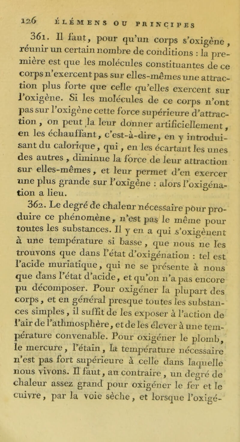 061. Il iaut, pour qu’un corps s’oxigène , réunir un certain nombre de conditions : la pre- mieie est que les molécules constituantes de ce corps n’exercent pas sur elles-mêmes une attrac- tion plus forte que celle qu’elles exercent sur 1 oxigène. Si les molécules de ce corps n’ont pas sur l’oxigène cette force supérieure d’attrac- tion , on peut ,1a leur donner artificiellement, en les cchaufïant , c est-a-dire, en y introdui- sant du calorique, qui, en les écartant les unes des autres , diminue la force de leur attraction sur elles-mêmes, et leur permet d’en exercer une plus grande sur l’oxigène : alors l’oxigéna- tion a lieu. 362. Le degré de chaleur nécessaire pour pro- duiie ce phénomène, n’est pas le même pour toutes les substances. Il y en a qui s’oxigènent a. une tempeiature si basse , que nous ne les trouvons que dans l’état d’oxigénation : tel est l’acide muriatique, qui ne se présente à nous que dans 1 état d acide, et qu’01111’apas encore pu décomposer. Pour oxigener la jilupart des corps, et en general presque toutes les substan- ces simples , il suffit de les exposer à l’action de l’air de l’athmosphère, et de les élever à une tem- pérature convenable. Pour oxigéner le plomb, le mercure , 1 etain, la température nécessaire n’est pas fort supérieure à celle dans laquelle nous vivons- Il faut, au contraire , un degré de chaleur assez grand pour oxigéner le fer et le cuivre, par la voie sèche, et lorsque l’oxigé-