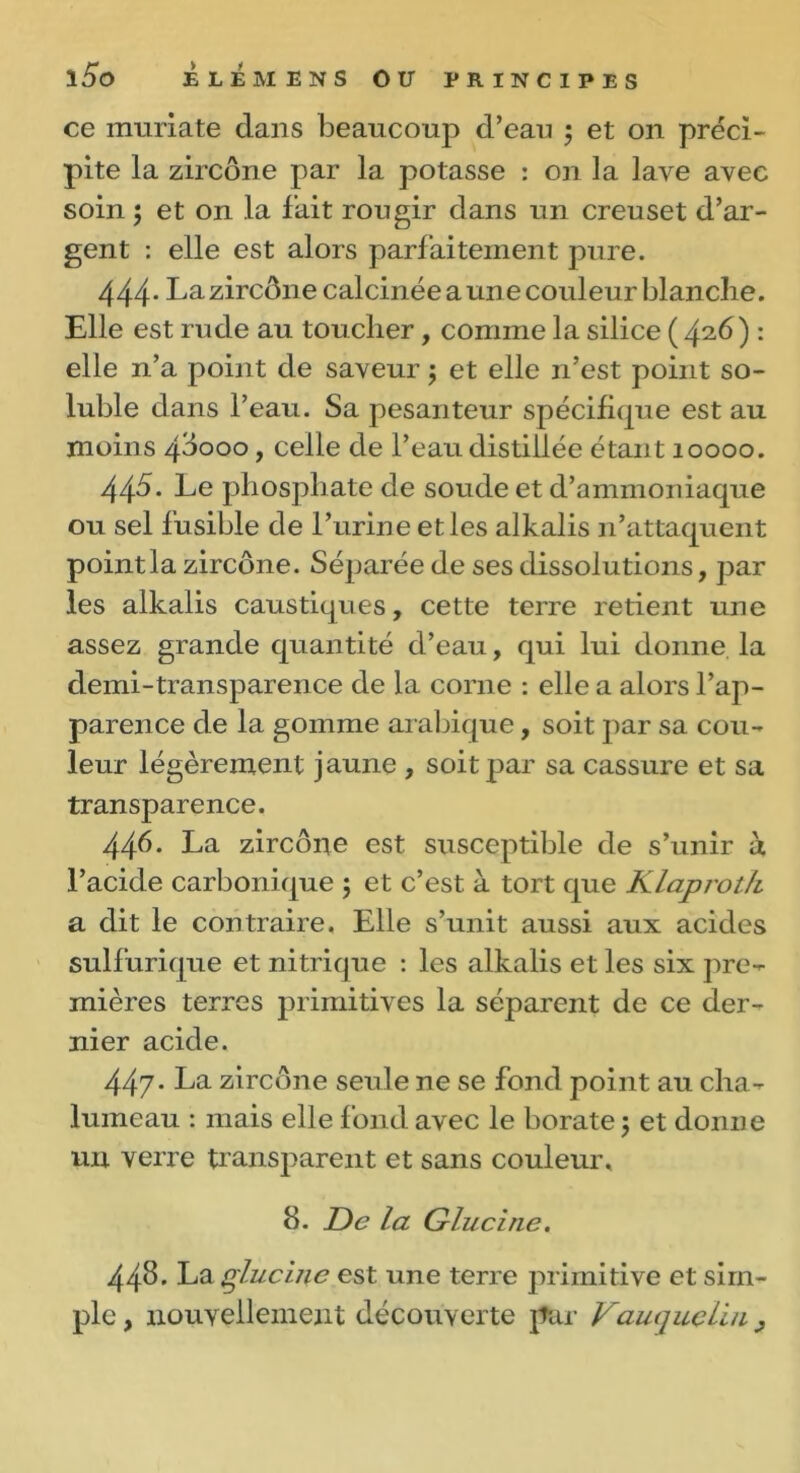 ce umriate dans beaucoup d’eau ; et on préci- pite la zircône par la potasse : on la lave avec soin -, et on la fait rougir dans un creuset d’ar- gent : elle est alors parfaitement pure. 444* La zircône calcinée aune couleur blanche. Elle est rude au toucher, comme la silice ( 42.6) *• elle n’a point de saveur ; et elle n’est point so- luble dans l’eau. Sa pesanteur spécifique est au moins 48000, celle de l’eau distillée étant ioooo. 445. Le phosphate de soude et d’ammoniaque ou sel fusible de l’urine et les alkalis n’attaquent point la zircône. Séparée de ses dissolutions, par les alkalis caustiques, cette terre retient une assez grande quantité d’eau, qui lui donne la demi-transparence de la corne : elle a alors l’ap- parence de la gomme arabique, soit par sa cou- leur légèrement jaune , soit par sa cassure et sa transparence. 446. La zircône est susceptible de s’unir à l’acide carbonique 5 et c’est à tort que Klaproth a dit le contraire. Elle s’unit aussi aux acides sulfurique et nitrique : les alkalis et les six pre- mières terres primitives la séparent de ce der- nier acide. 447- La zircône seule ne se fond point au cha- lumeau : mais elle fond avec le borate 5 et donne un verre transparent et sans couleur. 8. De la G lue i ne. 448. La glucuie est une terre primitive et sim- ple , nouvellement découverte par VaucjucLiii y