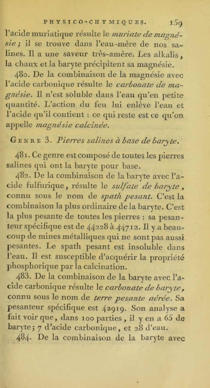 r acicle muriatique résulte le muriate de Indoné- sie ; il se trouve dans l’eau-mère de nos sa- lines. Il a une saveur très-amère. Les alkalis, la chaux et la baryte précipitent sa magnésie. 480. De la combinaison de la magnésie avec l’acide carbonique résulte le carbonate de ma- gnésie. Il n’est soluble dans l’eau qu’en petite quantité. L’action du feu lui enlève l’eau et l’acide qu’il contient : ce qui reste est ce qu’on appelle magnésie calculée. Genre 3. Pierres salines à base de baryte. 481. Ce genre est composé de toutes les pierres salines qui ont la baryte pour base. 482. De la combinaison de la baryte avec l’a- cide fulfurique, résulte le sulfate de baryte , connu sous le nom de spath pesant. C’est la combinaison la plus ordinaire delà baryte. C’est la plus pesante de toutes les pierres : sa pesan- teur spécifique est de 44228 à 44712. U y a beau- coup de mines métalliques qui ne sont pas aussi pesantes. Le spath pesant est insoluble dans l’eau. Il est susceptible d’acquérir la propriété phosphorique par la calcination. 483. De la combinaison de la baryte avec l’a- cide carbonique résulte le carbonate de baryte, connu sous le nom de terre pesante aérée. Sa pesanteur spécifique est 42919. Son analyse a fait voir que, dans 100 parties , il y en a 65 de baryte5 7 d’acide carbonique, et 28 d’eau. 484. De la combinaison de la baryte avec