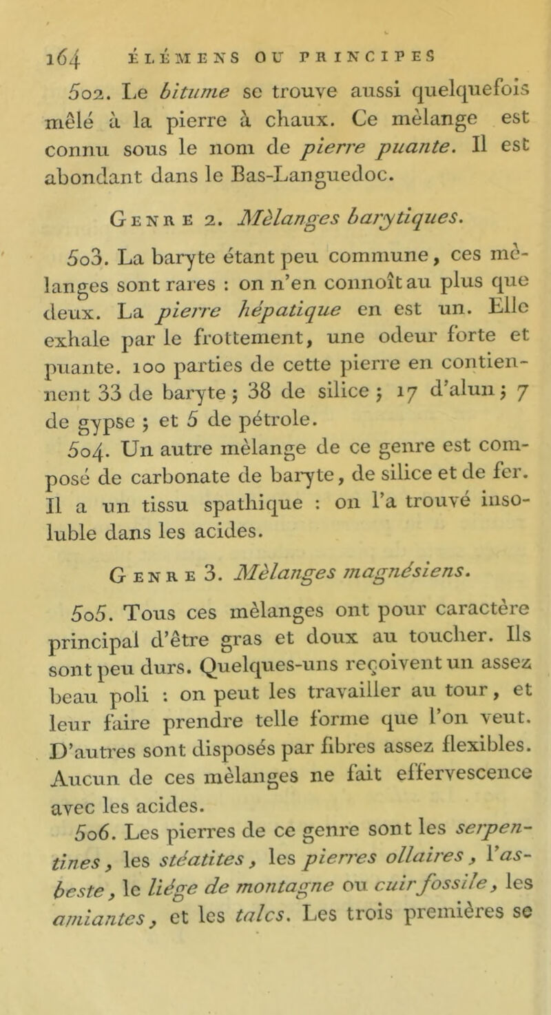 502. Le bitume se trouve aussi quelquefois mêlé à la pierre à chaux. Ce mélange est connu sous le nom de pierre puante. Il est abondant dans le Bas-Languedoc. Genre 2. Mélanges b a/y tique s. 503. La baryte étant peu commune, ces mé- langes sont rares : on n’en connoîtau plus que deux. La pierre hépatique en est un. Elle exhale par le frottement, une odeur forte et puante. 100 parties de cette pierre en contien- nent 33 de baryte 5 38 de silice ; 17 d’alun 3 7 de gypse ; et 5 de pétrole. 3o4- Un autre mélange de ce genre est com- posé de carbonate de baryte, de silice et de fer. Il a un tissu spathique : on l’a trouvé inso- luble dans les acides. Genre 3. Mélanges jnagnésiens. 505. Tous ces mélanges ont pour caractère principal d’être gras et doux au toucher. Ils sont peu durs. Quelques-uns reçoivent un assez; beau poli : on peut les travailler au tour, et leur faire prendre telle forme que l’on veut. D’autres sont disposes par libres assez llexibles. Aucun de ces mélanges ne fait effervescence avec les acides. 506. Les pierres de ce genre sont les serpen- tines, les stéatites, les pierres ollaires , l’as- b este, le liège de montagne ou cuir fossile, les amiantes, et les talcs. Les trois premières se