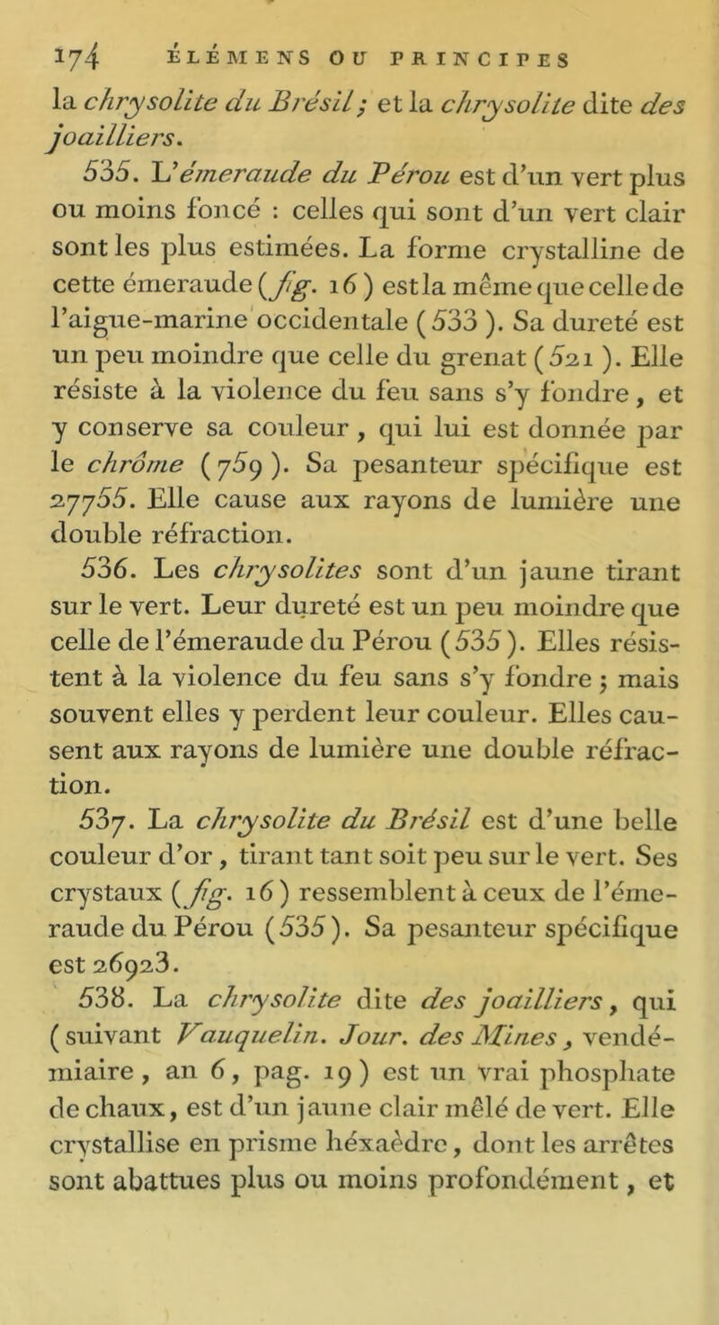 la chrysolite du Brésil; et la chrysolite dite des joailliers. 535. L’émeraude du Pérou est d’un vert plus ou moins foncé : celles qui sont d’un vert clair sont les plus estimées. La forme crystalline de cette émeraude (Jlg. 16) est la même que celle de l’aigue-marine occidentale (533 ). Sa dureté est un peu moindre que celle du grenat (5si ). Elle résiste à la violence du feu sans s’y fondre, et y conserve sa couleur , qui lui est donnée par le chrome (759). Sa pesanteur spécifique est 2.7755. Elle cause aux rayons de lumière une double réfraction. 536. Les chrysolites sont d’un jaune tirant sur le vert. Leur dureté est un peu moindre que celle de l’émeraude du Pérou (535 ). Elles résis- tent à la violence du feu sans s’y fondre 5 mais souvent elles y perdent leur couleur. Elles cau- sent aux rayons de lumière une double réfrac- tion. 537. La chrysolite du Brésil est d’une belle couleur d’or , tirant tant soit peu sur le vert. Ses crystaux ( fig. 16 ) ressemblent à ceux de l’éme- raude du Pérou ( 535 ). Sa pesanteur spécifique est 26923. 538. La chrysolite dite des joailliers, qui (suivant Vauquelin. Jour, des Mines , vendé- miaire, an 6, pag. 19) est un vrai phosphate de chaux, est d’un jaune clair mêlé de vert. Elle crystallise en prisme héxaèdre, dont les arrêtes sont abattues plus ou moins profondément, et