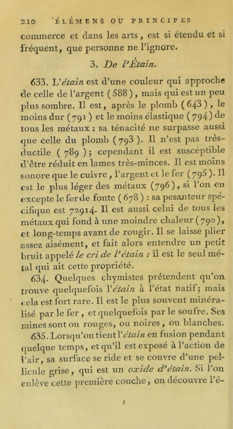 commerce et dans les arts , est si étendu et si fréquent, que personne ne l’ignore. 3. De l’Etain. 633. U étain est d’une couleur qui approche cle celle de l’argent ( 588 ), mais qui est un peu plus sombre. Il est, après le plomb (643), le moins dur ( 791 ) et le moins élastique ( 794 ) de tous les métaux : sa ténacité ne surpasse aussi que celle du plomb (793 ). Il n’est pas très- ductile ( 789 ) ; cependant il est susceptible d’être réduit en lames très-minces. Il est moins sonore que le cuivre , l’argent et le fer ( 795 ). Il est le plus léger des métaux (796 ), si l’on en excepte le fer de fonte ( 678 ) : sa pesanteur spé- cifique est 72914. Il est aussi celui de tous les métaux qui fond à une moindre chaleur ( 790 ), et long-temps avant de rougir. Il se laisse plier assez aisément, et fait alors entendre un petit bruit appelé le cri de l’étain : il est le seul mé- tal qui ait cette propriété. 634- Quelques chymistes prétendent qu’on trouve quelquefois Vétain à l’état natif5 mais cela est fort rare. Il est le plus souvent minéra- lisé par le fer , et quelquefois par le soufre. Ses jnines sont ou rouges, ou noiies, ou blanches. 635. Lorsqu’on tient Xétain en fusion pendan t quelque temps, et qu’il est exposé à l’action de l’air, sa surface se ride et se couvre d’une pel- licule grise, qui est un oocide d ctain. Si 1 on enlève cette première couche, on découvre l’é- 1