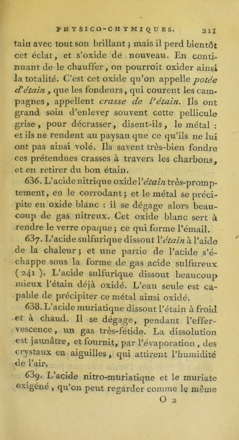 tain avec tout son brillant $ mais il perd bientôt cet éclat, et s’oxide de nouveau. En conti- nuant de le chauffer, on pourroit oxider ainsi la totalité. C'est cet oxide qu’on appelle potée d'étain , que les fondeurs, qui courent les cam- pagnes , appellent crasse de L’étain. Ils ont grand soin d’enlever souvent cette pellicule grise , pour décrasser, disent-ils , le métal : et ils ne rendent au paysan que ce qu’ils ne lui ont pas ainsi volé. Ils savent très-bien fondre ces prétendues crasses à travers les charbons, et en retirer du bon étain. 636. L’acide nitrique oxide l'étain très-promp- tement , en le corrodant ; et le métal se préci- pite en oxide blanc : il se dégage alors beau- coup de gas nitreux. Cet oxide blanc sert à rendre le verre opaque ; ce qui forme l’émail. 63y. L’acide sulfurique dissout l'étain à l’aide de la chaleur $ et une partie de l’acide s’é- chappe sous la forme de gas acide sulfureux ( 2,41 )• L acide sulfurique dissout beaucoup mieux 1 étain déjà oxidé. L’eau seule est ca- pable de précipiter ce métal ainsi oxidé. 638. L acide muriatique dissout l’étain à froid et a chaud. Il se dégage, pendant l’effer- vescence, un gas très-fétide. La dissolution est jaunâtre, et fournit, par l’évaporation, des crystaux en aiguilles, qui attirent l’humidité de l’air. 609. L acide nitro-müriatique et le muriate °xigéné , qu’on peut regarder comme le même O 2