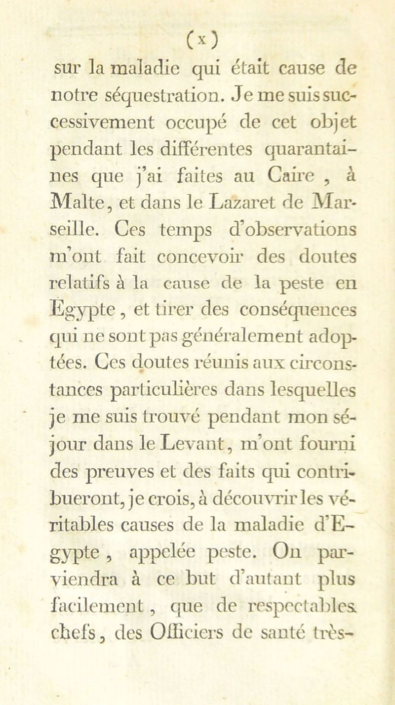 sur la maladie qui était cause de notre séquestration. Je me suis suc- cessivement occupé de cet objet pendant les différentes quarantai- nes que j’ai faites au Caire , à Malte, et dans le Lazaret de Mar- seille. Ces temps d’observations m’ont fait concevoir des doutes relatifs à la cause de la peste en Egypte, et tirer des conséquences qui ne sont pas généralement adop- tées. Ces doutes réunis aux circons- tances particulières dans lesquelles je me suis trouvé pendant mon sé- jour dans le Levant, m’ont fourni des preuves et des faits qui contri- bueront, je crois, à découvrir les vé- ritables causes de la maladie d’E- gypte , appelée peste. On par- viendra à ce but d’autant plus facilement, que de respectables chefs, des Oiliciers de santé très-