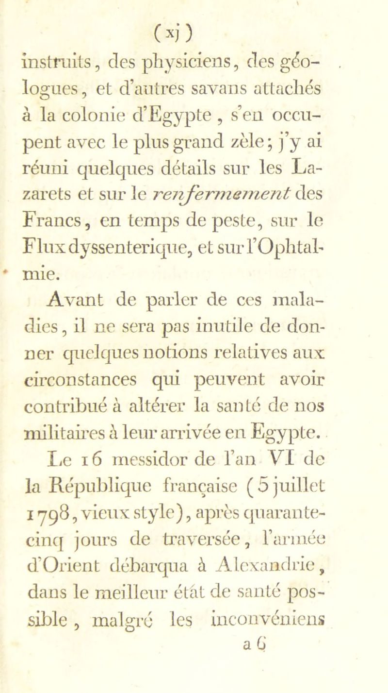 instruits, des physiciens, des géo- logues , et d’autres savans attachés à la colonie d’Egypte , s’en occu- pent avec le plus grand zèle ; j’y ai réuni quelques détails sur les La- zarets et sur le renfermement des Francs, en temps de peste, sur le Fluxdyssenterique, et surl’Ophtal- mie. Avant de parler de ces mala- dies , il ne sera pas inutile de don- ner quelques notions relatives aux circonstances qui peuvent avoir contribué à altérer la santé de nos militaires à leur arrivée en Egypte. Le 16 messidor de l’an VI de la République française ( 5 juillet 1798, vieux style), après quarante- cinq jours de traversée, Farinée d'Orient débarqua à Alexandrie, dans le meilleur état de santé pos- sible , malgré les inconvéniens a G