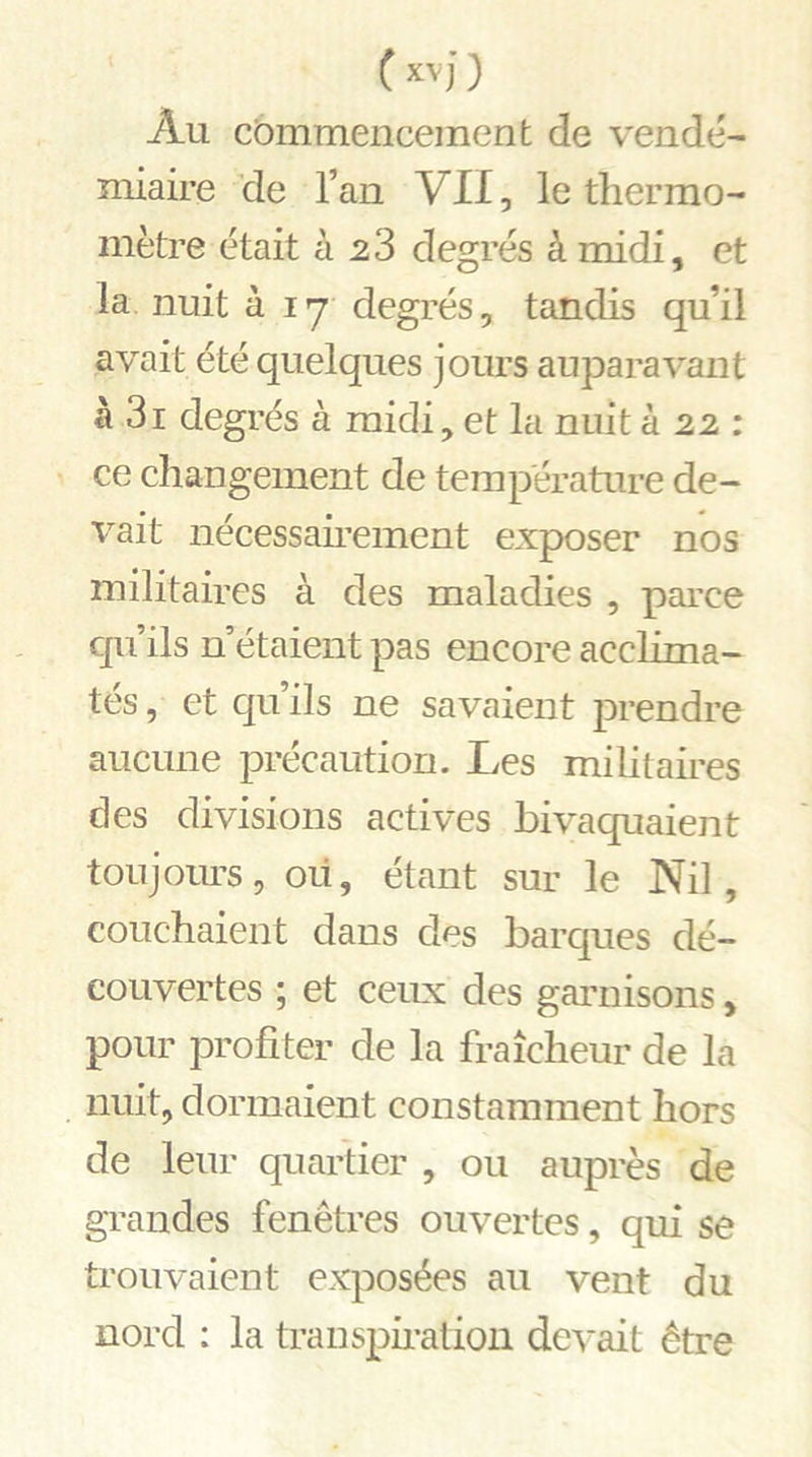Au commencement de vendé- miaire de l’an VII, le thermo- mètre était à 23 degrés à midi, et la nuit à 17 degrés, tandis qu’il avait été quelques jours auparavant à 3i degrés à midi, et la nuit à 22 : ce changement de température de- vait nécessairement exposer nos militaires à des maladies , parce qu’ils n’étaient pas encore acclima- tés , et qu’ils ne savaient prendre aucune précaution. Les militaires clés divisions actives bivaquaient toujours, où, étant sur le Nil, couchaient dans des barques dé- couvertes ; et ceux des garnisons, pour profiter de la fraîcheur de la nuit, dormaient constamment hors de leur quartier , ou auprès de grandes fenêtres ouvertes, qui se trouvaient exposées au vent du nord : la transpiration devait être