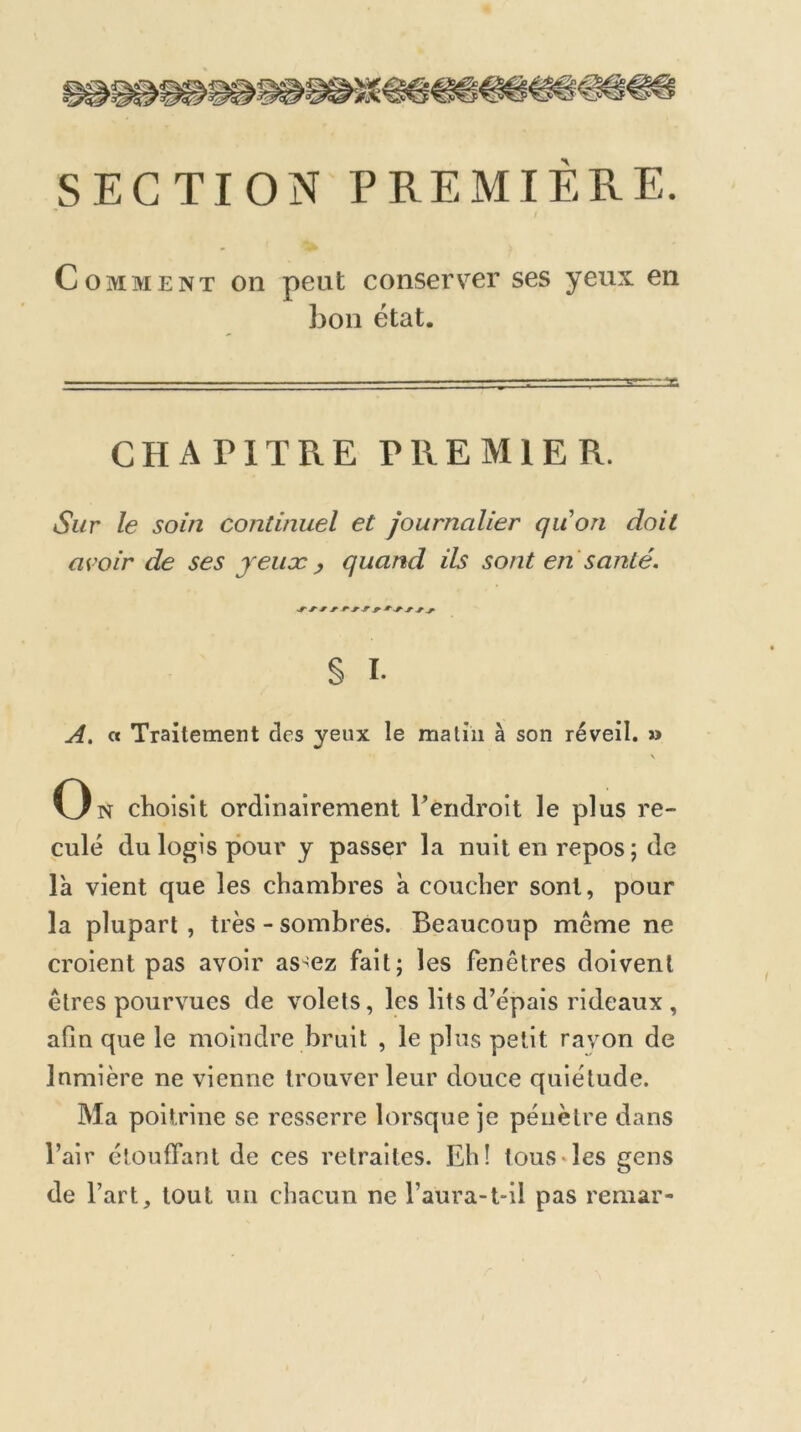 SECTION PREMIERE. Comment on peut conserver ses yeux en bon état. ■ ■ ■ ■ , ' ■ —,— CHAPITRE PREMIER. Sur le soin continuel et journalier quon doit avoir de ses jeiiæ , quand ils sont en santé. § I- A, « Traitement des yeux le matin à son réveil. » \ On choisit ordinairement Tendroit le plus re- culé du logis pour y passer la nuit en repos ; de là vient que les chambres à coucher sont, pour la plupart , très - sombres. Beaucoup même ne croient pas avoir as^ez fait; les fenêtres doivent êtres pourvues de volets, les lits d’épais rideaux , afin que le moindre bruit , le plus petit rayon de Inmière ne vienne trouver leur douce quiétude. Ma poitrine se resserre lorsque je pénètre dans l’air étouffant de ces retraites. Eh! tous*les gens de l’art, tout un chacun ne l’aura-t-il pas remar-