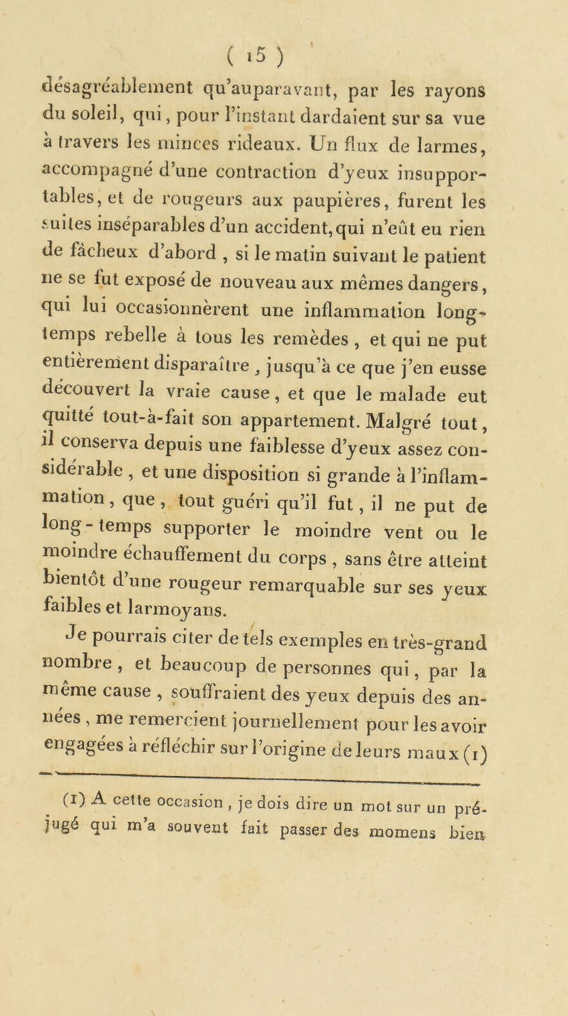 ( -5 ) desagreablenient qu’auparavant, par les rayons du soleil, qui, pour l’instaiu dardaient sur sa vue à travers les minces rideaux. Un flux de larmes, accompagné d’une contraction d’yeux insuppor- tables, et de rougeurs aux paupières, furent les f uites inséparables d’un accident,qui n’eût eu rien de fâcheux d’abord , si le matin suivant le patient ne se fut exposé de nouveau aux mêmes dangers, qui lui occasionnèrent une inflammation long- temps rebelle a tous les remèdes , et qui ne put entièrement disparaître ^ jusqu’à ce que j’en eusse découvert la vraie cause, et que le malade eut quitté tout-à-fait son appartement. Malgré tout, il conserva depuis une faiblesse d’yeux assez con- sidérable , et une disposition si grande à l’inflam- mation , que , tout guéri qu’il fut, il ne put de long-temps supporter le moindre vent ou le moindre échauffement du corps , sans être atteint bientôt d’une rougeur remarquable sur ses yeux faibles et larmoyans. Je pourrais citer de tels exemples en très-grand nombre, et beaucoup de personnes qui, par la meme cause , souffraient des yeux depuis des an- nées , me remercient journellement pour les avoir engagées à réfléchir sur l’origine de leurs maux (i) (i) A cette occasion , je dois dire un mot sur un pré- jugé qui m’a souvent fait passer des momens bien