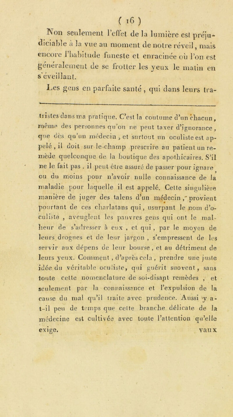 Non seulement l’efiet de la lumière es! préju- diciable à la vue au moment de notre réveil, mais encore i bahitude funeste et enracinée où l’on est j^eneialemeiit de se Irotler les yeux le luatiii en s'éveillant. Les gens en parfaite santé , qui dans leurs tra- trisles dans ma pratique. C’est la coutume d’un chacun, même des personnes qu'on ne peut taxer d’ignorance, que dès qu’un médecin , et surtout un oculiste est ap- pelé , il doit sur ie*champ prescrire au patient un re- mède quelconque de la boutique des apothicaires. S’il ne le fait pas ^ il peut être assuré de passer pour ignare ou du moins pour n’avoir nulle connaissance de la maladie pour laquelle il est appelé. Celle singulière manière de juger des lalens d’un médecin nrovient p^ourtant de ces charlatans qui, usurpant le nom d’o- culiste , aveuglent les jiauvres gens qui ont le mal- heur de s’adresser à eux , et qui , par le moyen de leurs,drogues et de leur jargon , s’empressent de les servir aux dépens de leur bourse , et au détriment de leurs yeux. Comment , d’après cela , prendre une juste idée du véritable oculiste, qui guérit suovent , sans toute cette nomenclature de soi-disant remèdes , et ' seulement par la connaissance et l’expulsion de la cause du mal qu’il traite avec prudence. Aussi *y a- t-il peu de temps que celte branche délicate de la médecine est cultivée avec toute l’attention qu’elle exige. vau X