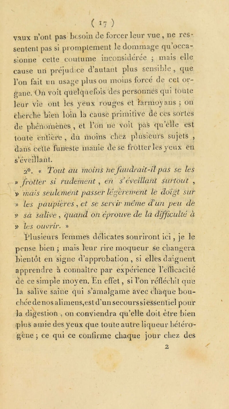 ( ^7 ) V3.UX n^onl pQS l)csoin de forcer leur \ue ^ ne rcS* sentent pas si promptement le dommage qu’occa- sionne cette coutume inconsidérée j mais elle cause un préjudice d’autant plus scnsii)le , ([ue l’on fait un usage plus ou moins forcé de cet or- p-anc. On voit quelquefois des personnes qui toute leur vie ont les yeux louges et farmoyans ÿ on clierche bien loin la cause primitive de ces sortes de pliénomèncs , et l’on ne voit pais quelle est toute entière , du moins chez plusieurs sujets , dans cette funeste inanie de se frotter les yeux en s’éveillant. 2°. « Tout au moins ne faudrait-il pas se les , » frotter si rudement, en s’éveillant surtout , « ' v> mais seulement passer légèrement le doigt sur » les paupières , et se servir même d’im peu de » sa sedive , quand oh éprouve de la difficulté à » les ouvrir. » plusieurs femmes délicates souriront ici , je le pense bien j mais leur rire moqueur se cliangera bientôt en signe d’approbation, si elles daignent apprendre à connaître par expérience l’elficacité de ce simple moyen. En effet, si l’on réflécbit que la salive saine qui s’amalgame avec chaque bou- chée denosalimens,estd’unsecourssiessentiel pour la digestion , on conviendra qu’elle doit être bien plus amie des yeux que toute autre liqueur hétéro- gène ; ce qui ce confirme chaque jour chez des