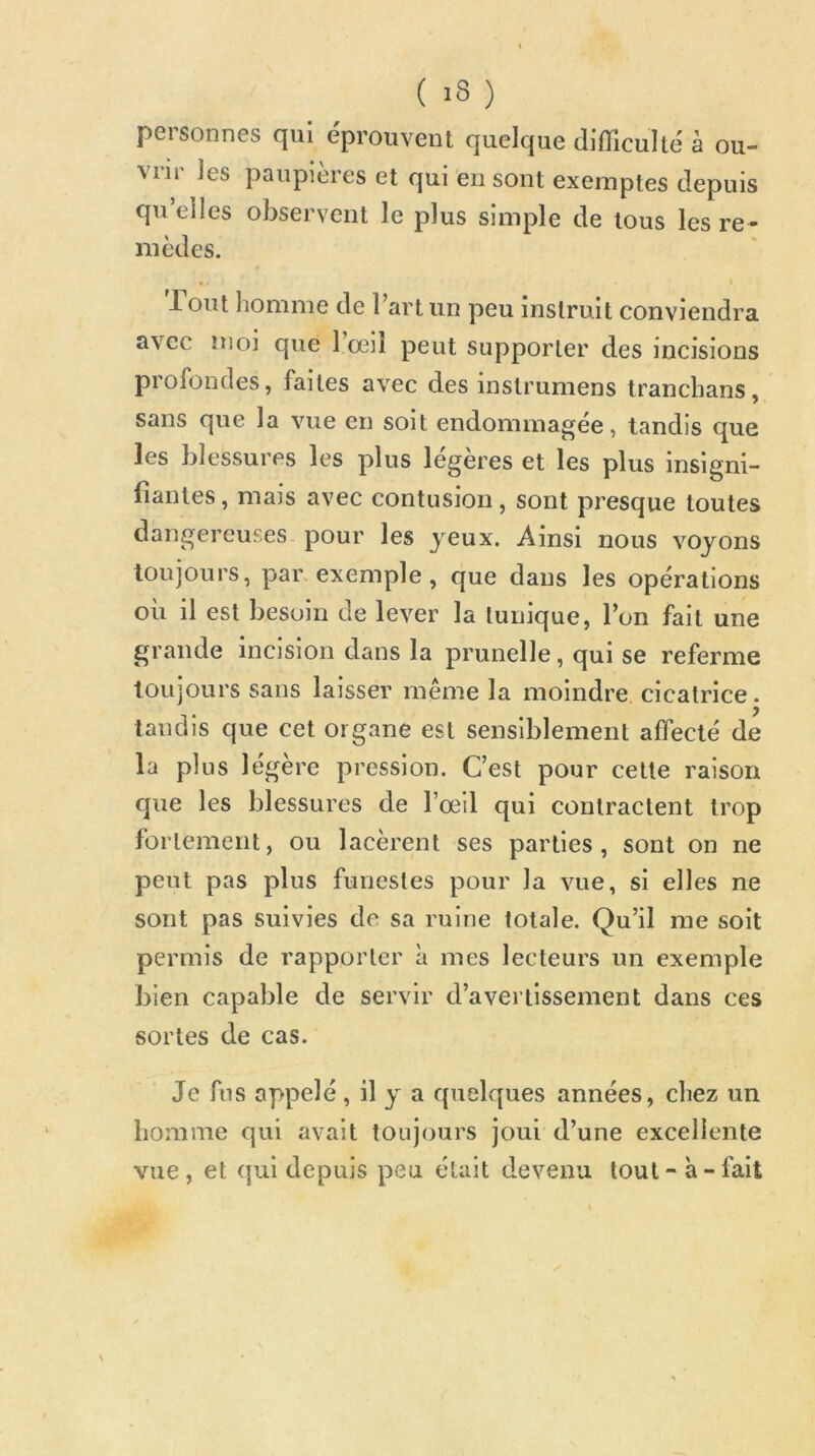 personnes qui éprouvent quelque difficulté à ou- vrir les paupières et qui en sont exemptes depuis qu elles observent le plus simple de tous les re- mèdes. • t T ont homme de Part un peu instruit conviendra avec moi que l’œil peut supporter des incisions profondes, faites avec des instrumens tranchans, sans que la vue en soit endommagée, tandis que les blessures les plus légères et les plus insigni- fiantes , mais avec contusion, sont presque toutes dangereuses pour les yeux. Ainsi nous voyons toujours, par exemple, que dans les opérations où il est besoin de lever la tunique, l’on fait une grande Incision dans la prunelle, qui se referme toujours sans laisser même la moindre cicatrice, tandis que cet organe est sensiblement affecté de la plus légère pression. C’est pour cette raison que les blessures de l’œil qui contractent trop fortement, ou lacèrent ses parties, sont on ne peut pas plus funestes pour la vue, si elles ne sont pas suivies de sa ruine totale. Qu’il me soit permis de rapporter à mes lecteurs un exemple bien capable de servir d’avertissement dans ces sortes de cas. Je fus appelé, il y a quelques années, chez un homme qui avait toujours joui d’une excellente vue, et qui depuis peu était devenu tout - à-fait