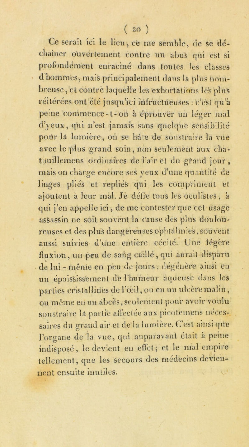 Ce serail ici le Heu, ce me semble, de se dé- ebaîner ouverlement contre un abus qui est si profondément enraciné daus toutes les classes d bomnies, mais principalement dans la plus nom- breuse, et contré laquelle les exhorlalions lès plus réitérées ont été jusqu’ici iiifructneuses : c’est qu’à pe:ne commence-l-on à éprouver un léger mal d’yeux, qui n’est jamais sans quelque sensibilité pour la lumière, on se liàle de sonsti'aiie la vue avec le plus grand soin, non seulement aux clia- tOuillemens ordinaires de j’air et du grand jour , mais on charge encore ses yeux d’une quantité de linges pliés et repliée qui les compriment et ajoutent à leur mal. Jé défie tous les oeulistes, à qui j’en appelle ici, de me contester que cet usage assassin ne soit souvent la cause des plus doulou- reuses et des plus dangeréivsesopblàlmies,souveut aussi suivies d’une entière cécité. Une légère fluxion, un peu de sang caillé, qui aurait disparu . de lui - même en peu de jours , dégénère ainsi en un épaississement de l’humeur aqueuse daus les parties cristallines de l’œil, ou eu uii ulcère malin , ou même en un al)cès, seulement pour avoir voulu sou.straire lû partie allcciee aux picoteinens iieccs- saii’es du grand air et de la lurnièt'e. U’est ainsi que l’organe de la vue, qui auparavant était à peine indisposé, le devient en efi’el; et le mal empire leliement, que les secours des médecins devien-