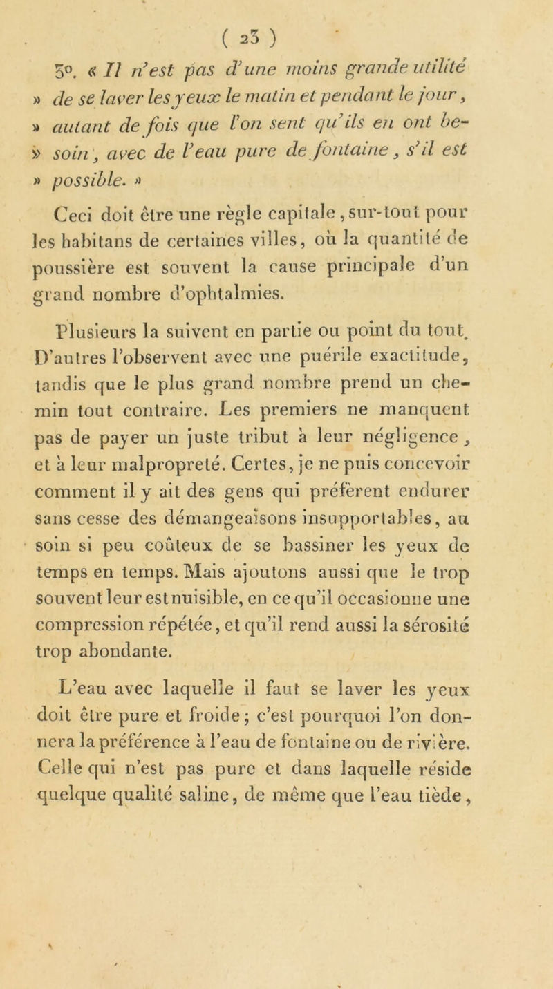( 25 ) 5®. « Il n'est pas d’une moins grande utilité » de se laver les jeux le matin et pendant le jour, » autant de fois que Ion sent qu’ils en ont he- >> soin, avec de l’eau pure de fontaine, s’il est >» possible. Ceci doit être une rè^le capitale , sur-tou! pour les babitans de certaines villes, où la quantité de poussière est souvent la cause principale d’un grand nombre d’opbtalmies. Plusieurs la suivent en partie ou point du tout. D’autres l’observent avec une puérile exactitude, tandis que le plus grand nombre prend un che- min tout contraire. Les premiers ne manquent pas de payer un juste tribut à leur négligence, et à leur malpropreté. Certes, je ne puis concevoir comment il y ait des gens qui préfèrent endurer sans cesse des démangeaisons insupportables, au soin si peu coûteux de se bassiner les yeux de temps en temps. Mais ajoutons aussi que le trop sou vent leur est nuisible, en ce qu’il occasionne une compression répétée, et qu’il rend aussi la sérosité trop abondante. L’eau avec laquelle il faut se laver les yeux doit être pure et froide; c’est pourquoi l’on don- nera la préférence à l’eau de fontaine ou de rivière. Celle qui n’est pas pure et dans laquelle réside quelque qualité saline, de même que l’eau tiède,
