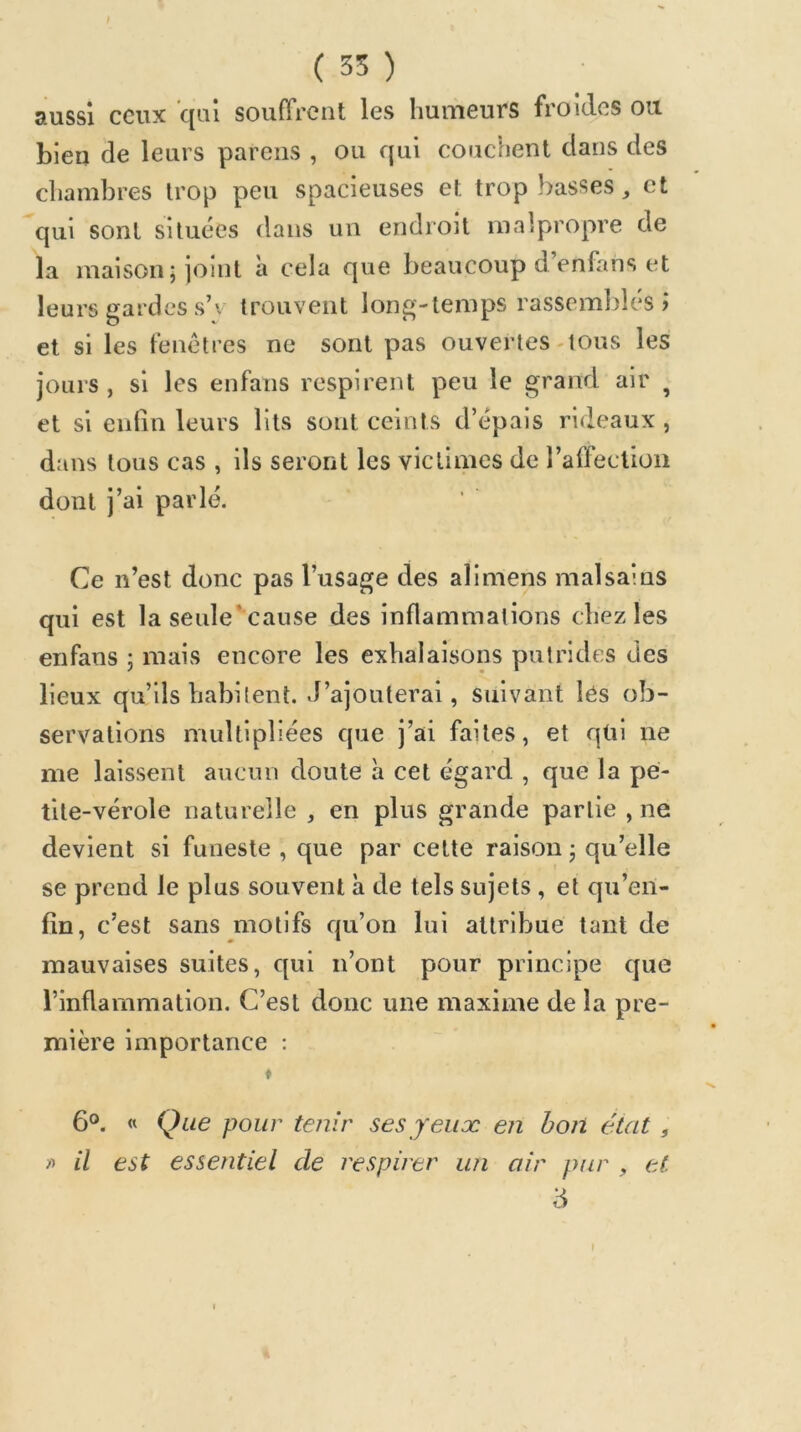 ( 35 ) aussi cGiix c[Qi souffrent les humeurs froides ou. bien de leurs parens , ou qui couchent dans des chambres trop peu spacieuses et trop basses ^ et qui sont situées dans un endroit malpropre de la maison; joint à cela que beaucoup d’enfans et leurs gardes s’v trouvent long-temps rassemblés? et si les fenêtres ne sont pas ouvertes-tous les jours, si les enfans respirent peu le grand air ^ et si enfin leurs lits sont ceints d’épais rideaux , dans tous cas , ils seront les victimes de l’affeclion dont j’ai parlé. Ce n’est donc pas l’usage des alimens malsains qui est la seule’cause des inflammations chez les enfans ; mais encore les exhalaisons putrides des lieux qu’ils habilent. J’ajouterai, suivant lés ob- servations multipliées que j’ai faites, et qüi ne me laissent aucun doute à cet égard , que la pe- tite-vérole naturelle , en plus grande partie , ne devient si funeste , que par celte raison ; qu’elle se prend le plus souvent à de tels sujets , et qu’en- fin, c’est sans motifs qu’on lui attribue tant de mauvaises suites, c[ui n’ont pour principe que l’inflammation. C’est donc une maxime de la pre- mière importance : * 6°. « Que pour tenir ses jeux en bon état , fi il est essentiel de respirer un air pur , et. '6 I