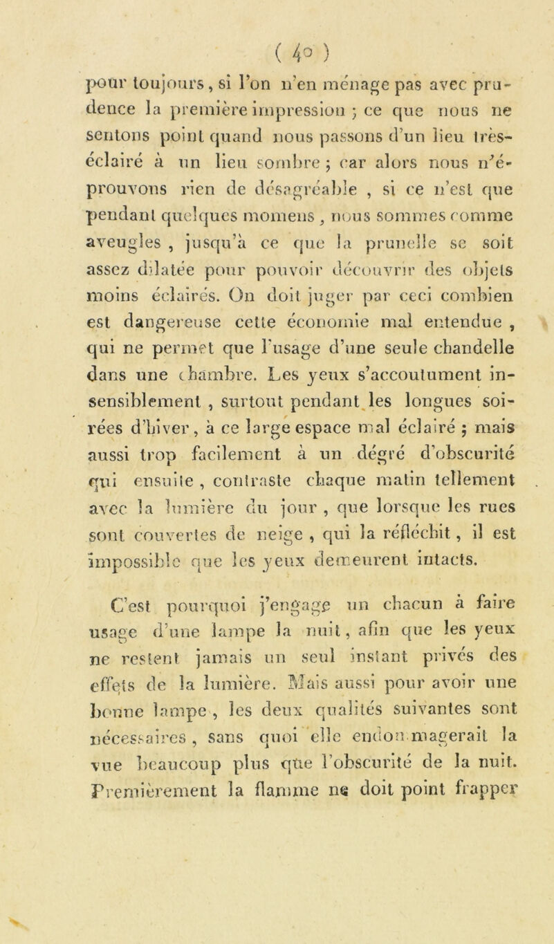 j>our toujours, si l’on n’en ménagé pas avec pru- dence la première impression 3 ce que nous ne sentons point quand nous passons d’un lieu Irès- éclairé à un lieu sond)re j (*ar alors nous n^é- prouvons rien de dcsagréaljle , si ce n’est que pendant quelques momens ^ nous sommes comme aveugles , jusqu’à ce que la prunelle se soit assez dilatée pour pouvoir découvrir des olijets moins éclairés. On doit juger par ceci combien est dangereuse cette économie mal entendue , qui ne permet que l'usage d’une seule chandelle dans une chambre. Les yeux s’accoutument in- sensiblement , surtout pendant, les longues soi- rées d’hiver, à ce large espace mal éclairé ; mais aussi trop facilement à un dégré d’obscurité qui ensuite , contraste chaque malin tellement avec la lumière du jour , que lorsque les rues sont couvertes de neige , qui la rédécbit, il est impossible que les yeux demeurent intacts. C’est pourquoi j’engage un chacun à faire usage d’une lampe la nuit, afin que les yeux ne restent jamais un seul instant privés des effets de la lumière. Mais aussi pour avoir une bonne lampe , les deux qualités suivantes sont nécessaires , sans quoi elle endon magerall la vue ])caucoup plus qtie l’obscurité de la nuit. Fremièrement la flamme ne doit point frapper