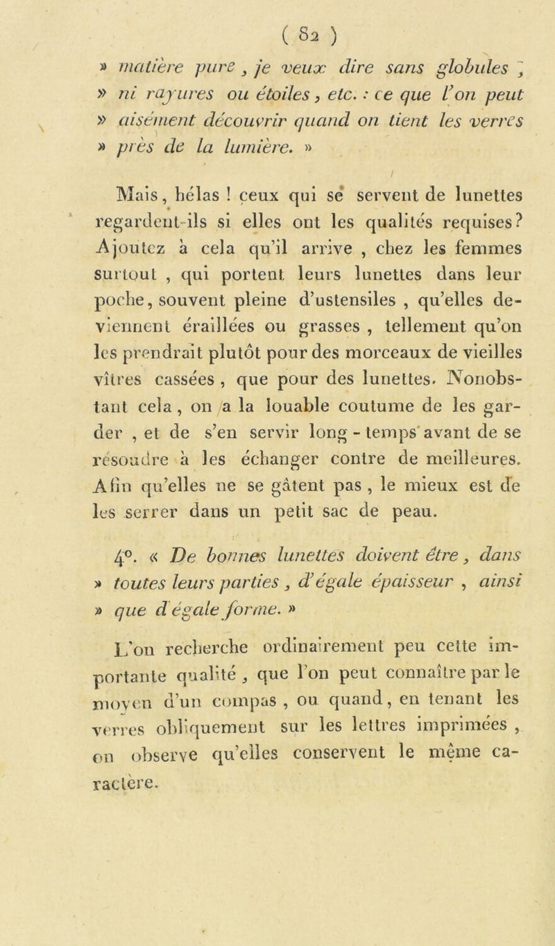 V matière pure, je veux dire sans globules i, » ni rayures ou étoiles, etc. : ce que Von peut » aisément découvrir quand on tient les verres » près de la lumière. » I Mais, hélas ! ceux qui se servent de lunettes regardent-ils si elles ont les qualités requises? Ajoutez à cela qu’il arrive , chez les femmes surtout , qui portent leurs lunettes dans leur poche, souvent pleine d’ustensiles , qu’elles de- viennent éraillées ou grasses , tellement qu’on les prendrait plutôt pour des morceaux de vieilles vitres cassées , que pour des lunettes. Nonobs- tant cela, on /a la louable coutume de les gar- der , et de s’en servir long - temps'avant de se résoudre à les échanger contre de meilleures. Afin qu’elles ne se gâtent pas , le mieux est de les serrer dans un petit sac de peau. 4®. c< Ve bonnes lunettes doivent être, dans » toutes leurs parties, d’égale épaisseur , ainsi » que d égcde forme. » L’on recherche ordinairement peu celte im- portante qualité J que l’on peut connaître par le moven d’un compas , ou quand, en tenant les verres obliquement sur les lettres imprimées , on observe qu’elles conservent le meme ca- ractère.