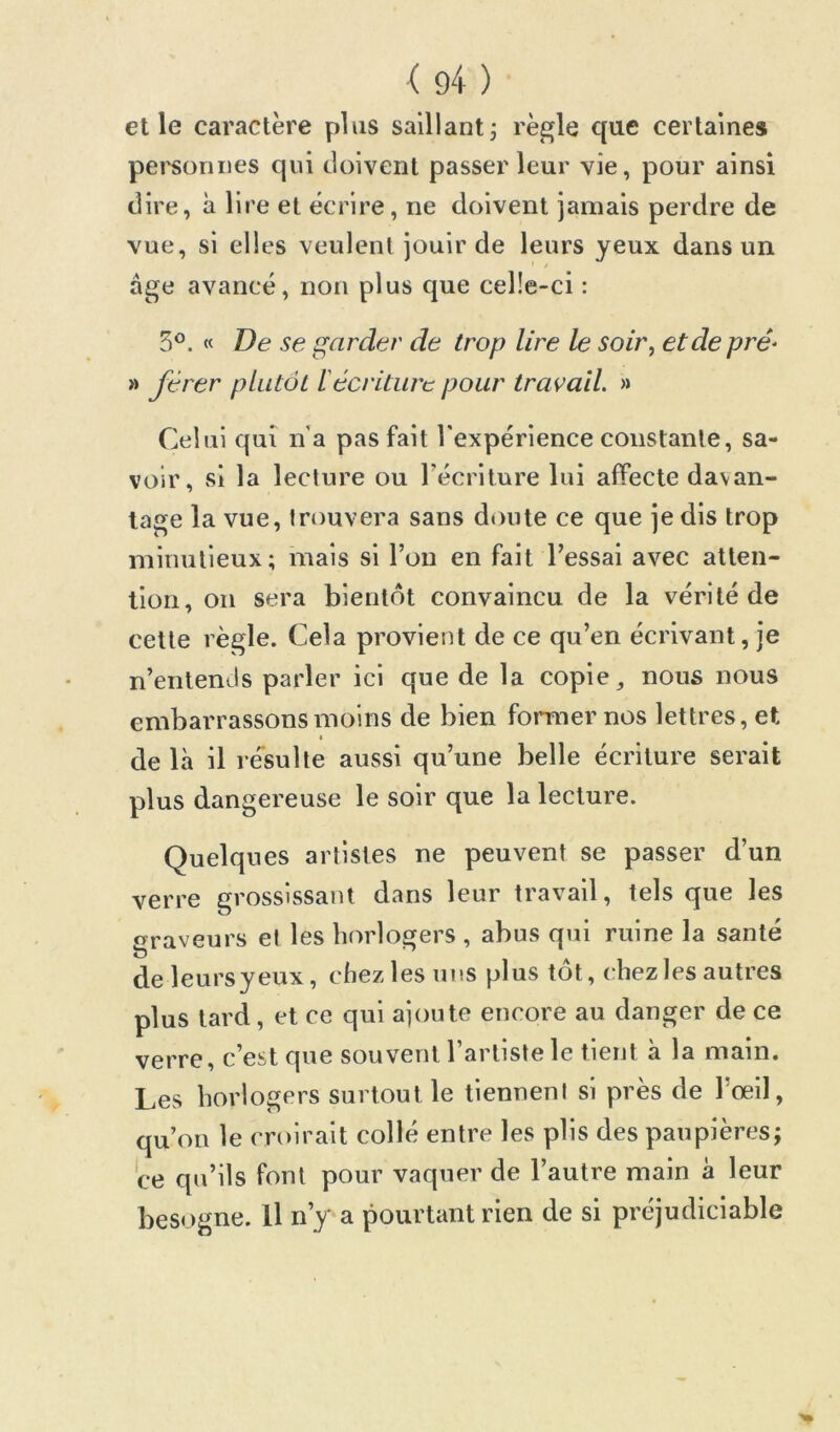 elle caractère plus saillant; règle que certaines pei'soniies qui doivent passer leur vie, pour ainsi dire, à lire et écrire, ne doivent jamais perdre de vue, si elles veulent jouir de leurs yeux dans un âge avancé, non plus que celle-ci : 5°. « De se garder de trop lire le soir^ et de prê^ » Jerer plutôt iécriture pour travail. » Celui qui n'a pas fait l'expérience constante, sa- voir, si la lecture ou Técriture lui affecte davan- tage la vue, trouvera sans d«)ute ce que je dis trop minutieux; mais si l’on en fait l’essai avec atten- tion, on sera bientôt convaincu de la vérité de cette règle. Cela provient de ce qu’en écrivant, je n’entends parler ici que de la copie ^ nous nous embarrassons moins de bien former nos lettres, et I de là il ré'sulte aussi qu’une belle écriture serait plus dangereuse le soir que la lecture. Quelques artistes ne peuvent se passer d’un verre grossissant dans leur travail, tels que les trraveurs et les horlogers , abus qui ruine la santé O deleursyeux, chez les uns plus tôt, chez les autres plus lard, et ce qui ajoute encore au danger de ce verre, c’est que souvent l’artiste le tient à la main. Les horlogers surtout le tiennent si près de l’œil, qu’on le croirait collé entre les plis des paupières; ce qu’ils font pour vaquer de l’autre main à leur besogne. Il n’y a pourtant rien de si préjudiciable