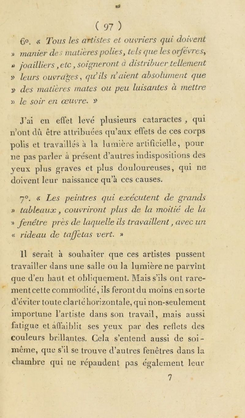 6°. « Tous les artistes et ouvriers qui doivent » manier des matières polies, tels que les orfèvres^ i» joailliers, etc, soigneront à distribuer tellement » leurs ouvrages, qu’ils n’aient absolument que » des matières mates ou peu luisantes a mettre 3) le soir en œuvre> » J’ai en effet levé plusieurs cataractes , qui n'ont clù être attribuées qu’aux effets de ces corps polis et travaillés a la lumière artificielle, pour ne pas parler à présent d’autres indispositions des yeux plus graves et plus douloureuses, qui ne doivent leur naissance qu’à ces causes. 7°. « Les peintres qui eæécutent de grands » tableaux, couvriront plus de la moitié de la » fenêtre près de laquelle ils travaillent, avec un « rideau de taffetas vert. » Il serait à souhaiter que ces artistes pussent travailler dans une salle ou la lumière ne parvînt que d’en haut et obliquement. Mais s’ils ont rare- ment cette commodité, ils feront du moins en sorte d’éviter toute clarté horizontale, qui non-seulement importune l’artiste dans son travail, mais aussi fatigue et affaiblit ses yeux par des reilets des couleurs brillantes. Cela s’entend aussi de soi- même, que s’il se trouve d’autres fenêtres dans la chambre qui ne répandent pas également leur