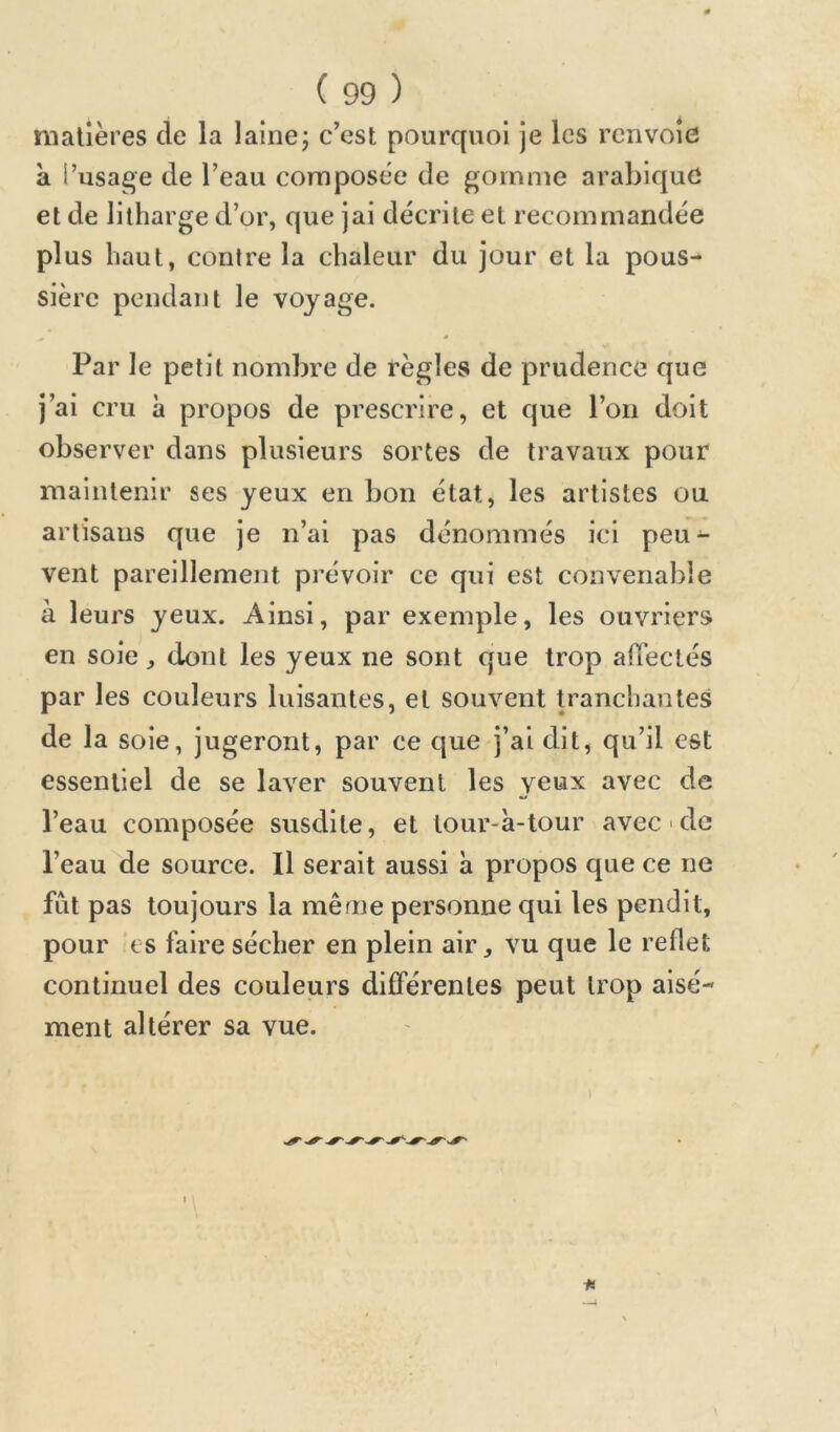 matières de la lainej c’est pourquoi je les renvoie à l’usage de l’eau composée de gomme arabique et de lilharge d’or, que jai décrite et recommandée plus haut, contre la chaleur du jour et la pous- sière pendant le voyage. - Par le petit nombre de règles de prudence que j’ai cru à propos de prescrire, et que l’on doit observer dans plusieurs sortes de travaux pour maintenir ses yeux en bon état, les artistes ou artisans que je n’ai pas dénommés ici peu- vent pareillement prévoir ce qui est convenable à leurs yeux. Ainsi, par exemple, les ouvriers en soie, dont les yeux ne sont que trop alTeclés par les couleurs luisantes, et souvent p’anchantes de la soie, jugeront, par ce que j’ai dit, qu’il est essentiel de se laver souvent les yeux avec de l’eau composée susdite, et lour-à-tour avec > de l’eau de source. Il serait aussi à propos que ce ne fut pas toujours la même personne qui les pendit, pour 'es faire sécher en plein air, vu que le reflet continuel des couleurs différentes peut trop aisé- ment altérer sa vue.