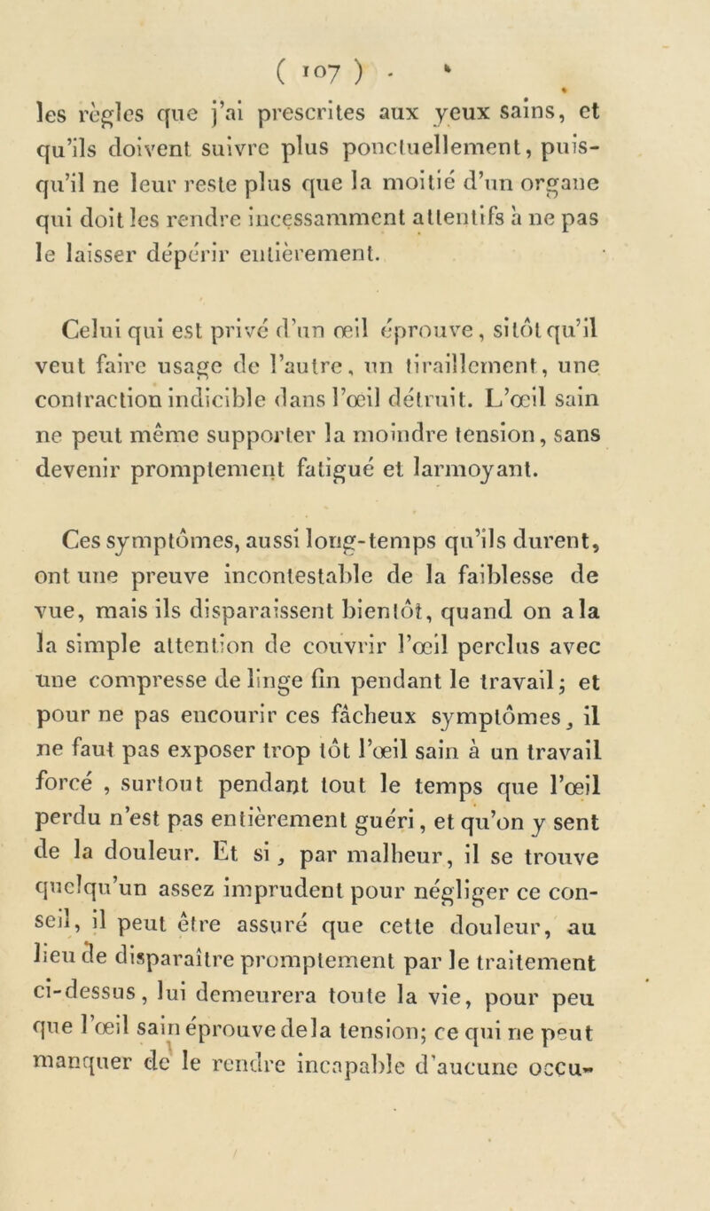 » les règles que j’ai prescrites aux yeux sains, et qu’ils doivent suivre plus ponctuellement, puis- qu’il ne leur reste plus que la moitié d’un organe qui doit les rendre incessamment attentifs h ne pas le laisser dépérir entièrement. Celui qui est privé d’un oeil éprouve , sitôt qu’il veut faire usage de l’autre, un tiraillement, une contraction indicible dans l’œil détruit. L’œil sain ne peut même supporter la moindre tension, sans devenir promptement fatigué et larmoyant. Ces symptômes, aussi long-temps qu’ils durent, ont une preuve incontestable de la faiblesse de vue, mais ils disparaissent bientôt, quand on a la la simple attention de couvrir l’œil perclus avec une compresse de linge lîn pendant le travail j et pour ne pas encourir ces fâcheux symptômes ^ il ne faut pas exposer trop tôt l’œil sain à un travail forcé , surtout pendant tout le temps que l’œil perdu n’est pas entièrement guéri, et qu’on y sent de la douleur. Et si, par malheur, il se trouve quelqu’un assez imprudent pour négliger ce con- seil, il peut être assuré que cette douleur, au lieu de disparaître promptement par le traitement ci-dessus, lui demeurera toute la vie, pour peu que 1 œil sain éprouve delà tension; ce qui ne peut manquer de le rendre incapable d’aucune occu«