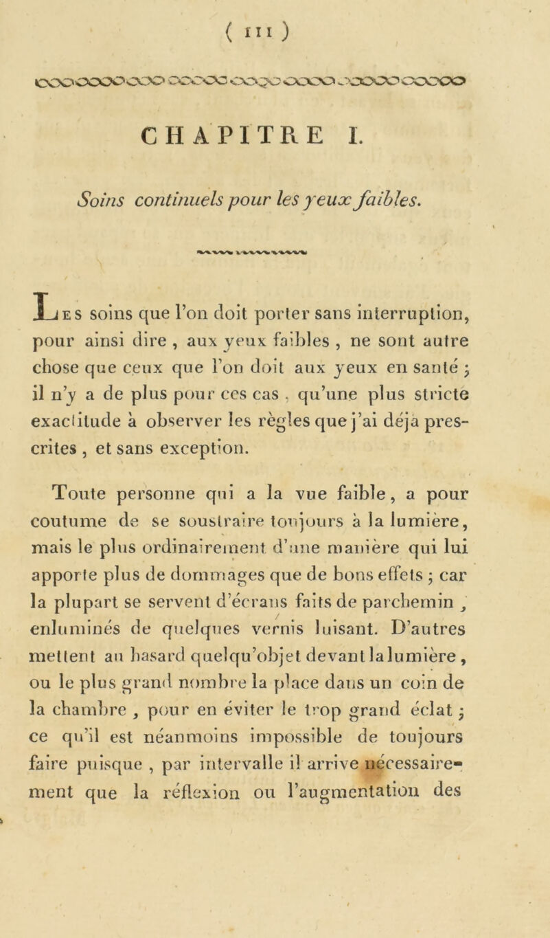 cooocoOs:xx> ccr^ .-.'COCO ooooo CHAPITRE I. Soins continuels pour les yeux faibles. / Les soins que l’on doit porter sans interruption, pour ainsi dire , aux yeux faibles , ne sont autre chose que ceux que l’on doit aux yeux en santé 3 il n’v a de plus pour ccs cas , qu’une plus stricte exaclitude à observer les règles que j’ai déjà pres- crites , et sans exception. Toute personne qui a la vue faible, a pour coutume de se soustraire toujours à la lumière, mais le plus ordinairement d’une manière qui lui apporte plus de dommages que de bons effets 3 car la plupart se servent d’écrans faits de parchemin , eiduminés de quelques vernis luisant. D’autres mettent au hasard quelqu’objet devant la lumière , ou le plus grand nombi e la place dans un coin de la chambre , pour en éviter le trop grand éclat 3 ce qu’il est néanmoins impossible de toujours faire puisque , par intervalle il arrive nécessaire- ment que la réflexion ou l’augmentation des