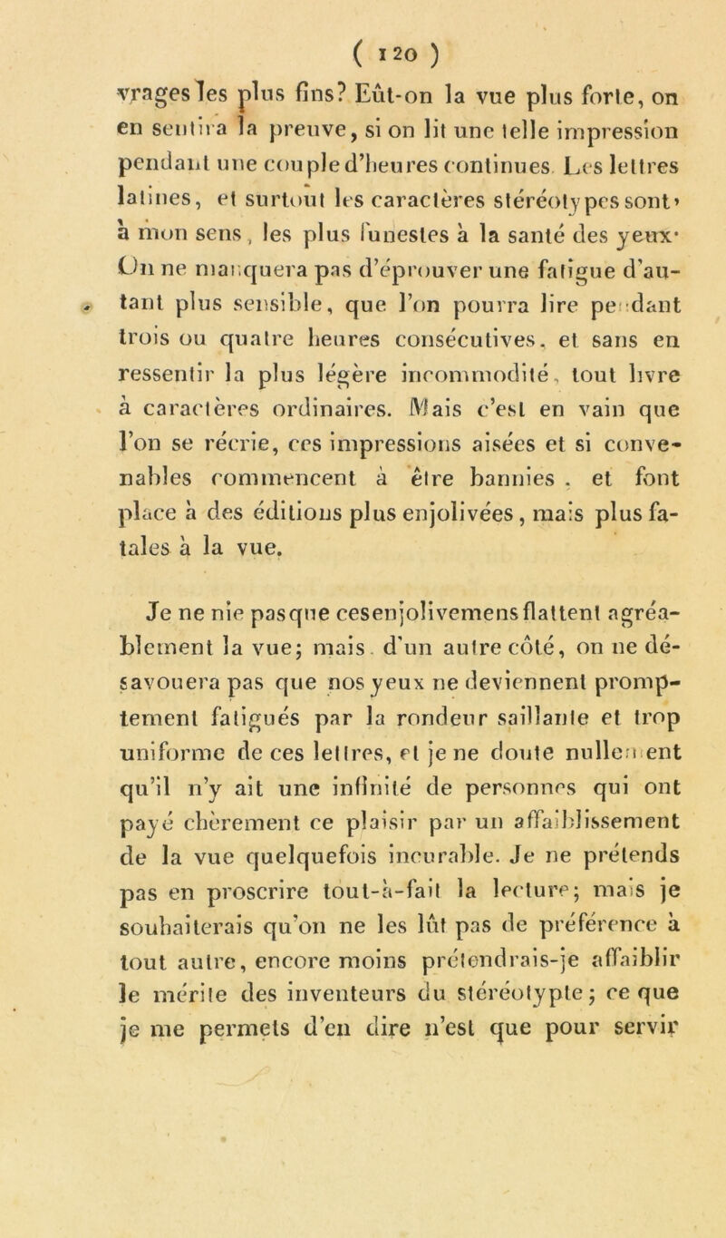vragesles plus fins? Eûl-on la vue plus forle, on en sentira la preuve, si on lit une telle impression pendaiit une couple d’heures continues Les lettres latines, et surtout les caractères stéréotypes sont» a liion sens, les plus lunestes à la santé des yeux* On ne manquera pas d’éprouver une fatigue d’au- , tant plus sensible, que l’on pourra lire pendant trois ou quatre heures consécutives, et sans en ressentir la plus légère incommodité, tout livre ♦ à caractères ordinaires. Mais c’est en vain que l’on se récrie, ces impressions aisées et si ctinve- nables commencent à être bannies . et font place à des éditions plus enjolivées , mais plus fa- tales à la vue. Je ne nie pasqne cesenjolivemensflattent agréa- blement la vue; mais, d'un autre côté, on ne dé- savouera pas que nos yeux ne deviennent promp- tement fatigués par la rondeur saillante et trop uniforme de ces lettres, et je ne doute nullenient qu’il n’y ait une infinité de personnes qui ont payé chèrement ce plaisir par un affaiblissement de la vue quelquefois incurable. Je ne prétends pas en proscrire tout-à-fait la lecture; mais je souhaiterais qu’on ne les lût pas de préférence à tout autre, encore moins prétendrais-je affaiblir le mérite des inventeurs du stéréotypte; ce que je me permets d’en dire n’esl que pour servir