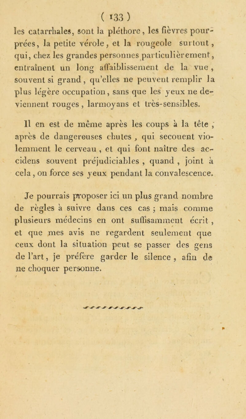 les catarrhales, sont la pléthore, les fièvres pour- prées, la petite vérole, et la rougeole surtout, qui, chez les grandes personnes particulièrement, entraînent un long airaiblissenient de la vue, souvent si grand, qu’elles ne peuvent remplir la plus légère occupation, sans que les jeux ne de- viennent rouges, larmojans et très-sensibles. Il en est de même après les coups à la tête ,* après de dangereuses chutes qui secouent vio- lemment le cerveau , et qui font naître des ac^- cidens souvent préjudiciables , quand , joint à cela , on force ses jeux pendant la convalescence. Je pourrais prroposer ici un plus grand nombre de règles à suivre dans ces cas ; mais comme plusieurs médecins en ont suffisamment écrit , et que mes avis ne regardent seulement que ceux dont la situation peut se passer des gens de l’art, je préfère garder le silence , afin de ne choquer personne.