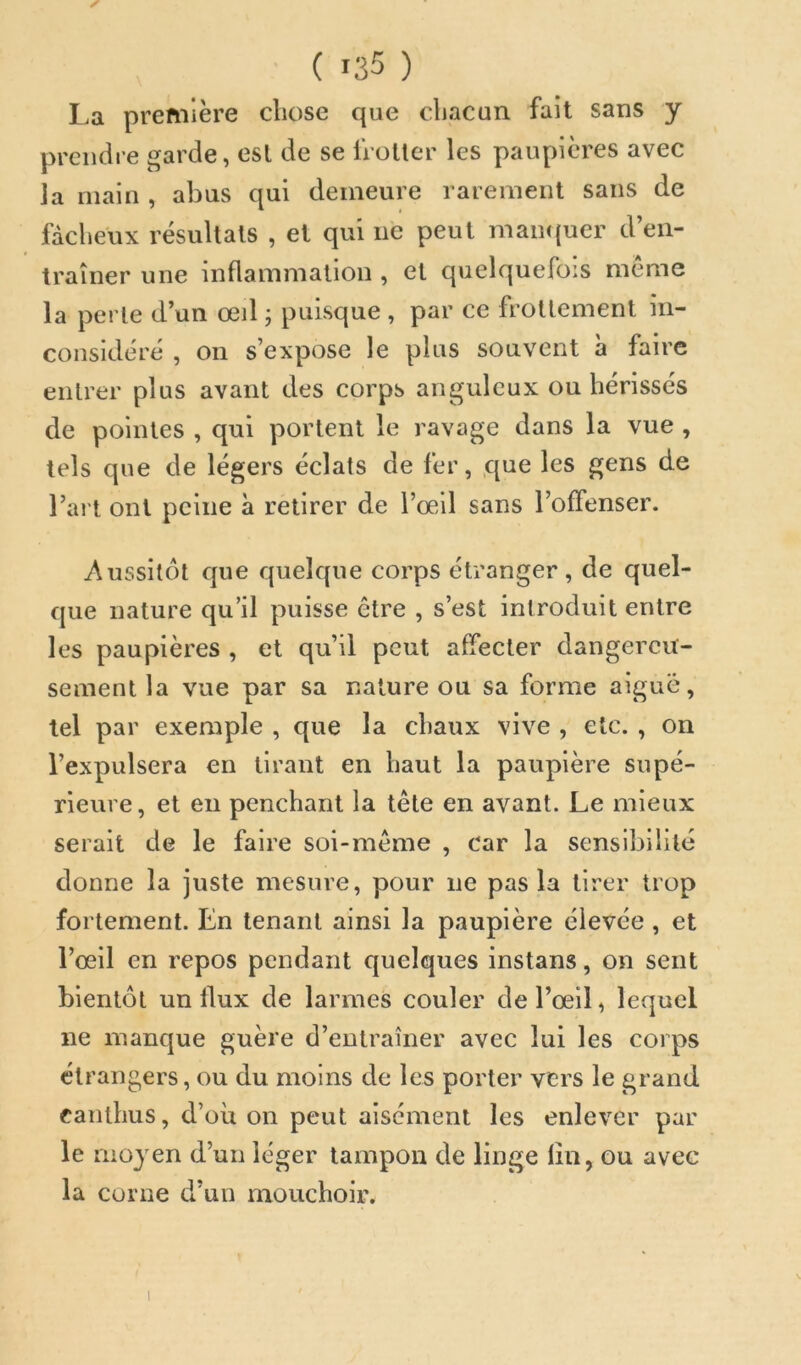 La première chose que chacun fait sans y prendre garde, est de se froller les paupières avec la main , abus qui demeure rarement sans de fâcheux résultats , et qui ne peut main(uer d’en- traîner une inflammation , et quelquefois meme la perle d’un œil ; puisque , par ce frottement in- considéré , on s’expose le plus souvent à faire entrer plus avant des corps anguleux ou hérissés de pointes , qui portent le ravage dans la vue , tels que de légers éclats de fer, que les gens de l’ai t ont peine à retirer de Vœ\\ sans l’offenser. Aussitôt que quelque corps étranger , de quel- que nature qu’il puisse être , s’est introduit entre les paupières , et qu’il peut affecter dangereu- sement la vue par sa nature ou sa forme aiguë, tel par exemple , que la chaux vive , etc. , on l’expulsera en tirant en haut la paupière supé- rieure, et eu penchant la tête en avant. Le mieux serait de le faire soi-même , car la sensibilité donne la juste mesure, pour ne pas la tirer trop fortement. En tenant ainsi la paupière élevée , et l’œil en repos pendant quelques instans, on sent bientôt un flux de larmes couler de l’œil, lequel ne manque guère d’entraîner avec lui les corps étrangers, ou du moins de les porter vers le grand canthus, d’où on peut aisément les enlever par le moyen d’un léger tampon de linge fin, ou avec la corne d’un mouchoir.