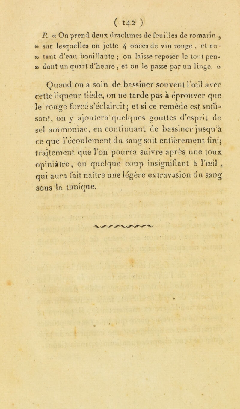 ' ( ^4^ ) jR. « On prend deux drachmes de renilles de romarin j M sur lesquelles on jette 4 onces de vin ronge , et an- tant d’eau bonîllafite ; on laisse reposer letoiitpen- » dant un quart d’heure , et on le passe par un linge. » Quand on a soin de bassiner souvent l'œil avec cette liqueur tiède, on ne tarde pas à éprouver que le rouffe forcé s’éclaircit: et si ce remède est sulïi- s.ant, ou y ajoutera quelques gouttes d’esprit de sel ammoniac, en continuant de bassiner jusqu’à ce que l’écoulement du sang soit entièrement fini; traitement que l’on pourra suivre après une toux opiniâtre, ou quelque coup insignifiant à l’œil , qui aura fait naître une légère extravasion du sang sous la tunique.