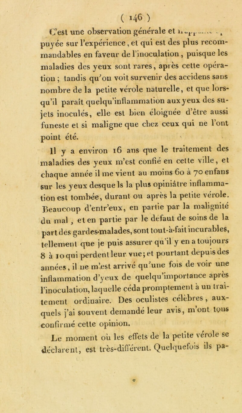 1 ( ) Cesl une observation generale et i*.. puyée sur l’expérience, et qui est des plus recom- mandables en faveur de l’inoculation, puisque les maladies des yeux sont rares, api es cette opéra- tion ; tandis qu’on voit survenir des accidens sans nombre de la petite vérole naturelle, et que lors- qu’il paraît quelqu’inflammation aux yeux des su- jets inoculés, elle est bien éloignée d’être aussi funeste et si maligne que chez ceux qui ne l’ont point été. Il y a environ i6 ans que le traitement des maladies des yeux m’est confié en celte ville, et chaque année il me vient au moins 6o a yo enfans sur les yeux desque Is la plus opiniâtre inflamma- tion est tombée, durant ou après la petite vérole. Beaucoup d’entr’eux, en partie par la malignité du mal , et en partie par le défaut de soins de la part des gardes-malades, sont tout-a-fait incurables, tellement que je puis assurer qu’il y en a toujours 8 à loqui perdent leur vue; et pourtant depuis des années, il ne m’est arrivé qu’une fois de voir une Inflammation d’yeux de quelqu’importance après l’inoculation, laquelle céda promptement a un trai- tement ordinaire. Des oculistes célèbres, aux- quels j’ai souvent demandé leur avis, mont tQus confirmé cette opinion. Le moment où les effets de la petite verole se dt'clarenl, est très-dilTéreiU. Quelquefois ils pa-