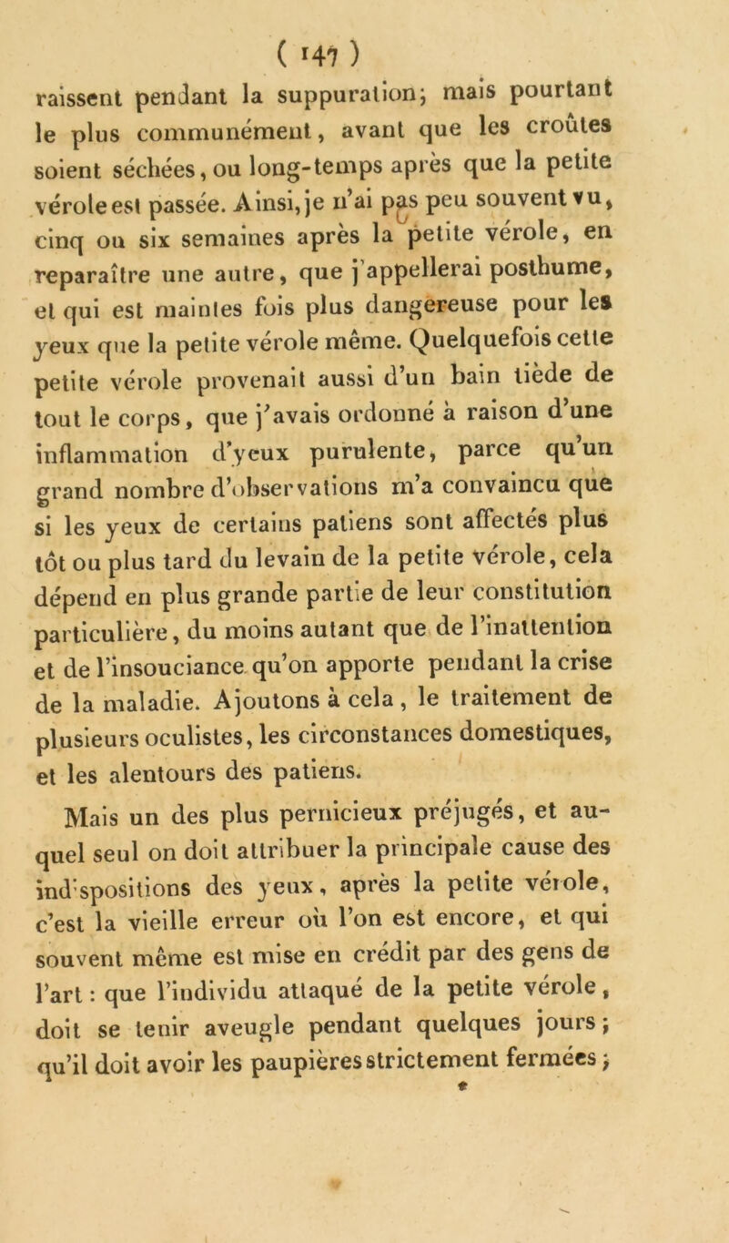 raissent pendant la suppurationj mais pourtant le plus communément, avant que les croûtes soient séchées, ou long-temps après que la petite vérole est passée. Ainsi, je n’ai p^s peu souvent vu, cinq ou six semaines apres la petite verole, en reparaître une autre, que j appellerai posthume, et qui est maintes fois plus dangereuse pour les yeux que la petite verole meme. Quelquefois cette petite vérole provenait aussi d un bain tiède de tout le corps, que j'avais ordonné à raison d'une inflammation dycux purulente, parce quun grand nombre d’observations m a convaincu que si les yeux de certains patiens sont affectes plus tôt ou plus tard du levain de la petite vérole, cela dépend en plus grande partie de leur constitution particulière, du moins autant que.de l’inattention et de l’insouciance qu’on apporte pendant la crise de la maladie. Ajoutons à cela, le traitement de plusieurs oculistes, les circonstances domestiques, et les alentours des patiens. Mais un des plus pernicieux préjugés, et au- quel seul on doit attribuer la principale cause des ind’spositions des yeux, après la petite vérole, c’est la vieille erreur où l’on est encore, et qui souvent même est mise en crédit par des gens de l’art : que l’individu attaqué de la petite vérole, doit se tenir aveugle pendant quelques jours ÿ qu’il doit avoir les paupières strictement fermées j