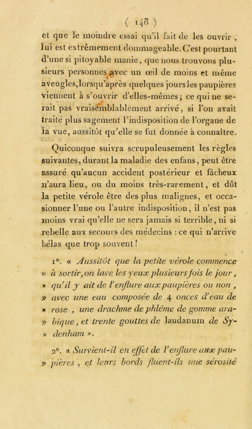 ( ) et que le moiiidre essai qu’il fait de les ouvrir , lui est extrêmement dommageable. C’est pourtant d’une si pitoyable manie, que nous trouvons plu- sieurs personnes ^vec un oeil de moins et même aveugles,lorsqu’après quelques jours les paupières viennent à s’ouvrir d’elles-mêmes; ce qui ne se- rait pas vraisêrnblablement arrivé, si l’on avait traité plus sagement Tindisposilion de l’organe de la vue, aussitôt qu’elle se fut donnée h connaître. Quiconque suivra scrupuleusement les règles suivantes, durant la maladie des enfans, peut être assuré qu’aucun accident postérieur et fâcheux n’aura lieu, ou du moins très-rarement, et dût la petite vérole être des plus malignes, et occa- sionner l’une ou l’autre indisposition, il n’est pas moins vrai qu’elle ne sera jamais si terrible, ni si rebelle aux secours des médecins : ce qui n’ariive hélas que trop souvent ! 1®. « Aussitôt que la petite vérole commence )) CL sortir jOn lave les yeux plusieurs fois le jour , » qu il J ait de U enflure aux paupières ou non , avec une eau composée de 4 onces d’eau de n rose , une drachme de phléme de gomme ara- » bique, et trente gouttes de laudanum de Sy- » denham ». . oP. «•Survient-il en effet de V enflure aux p au- pières , et leurs bords fluent-ils une sérosité