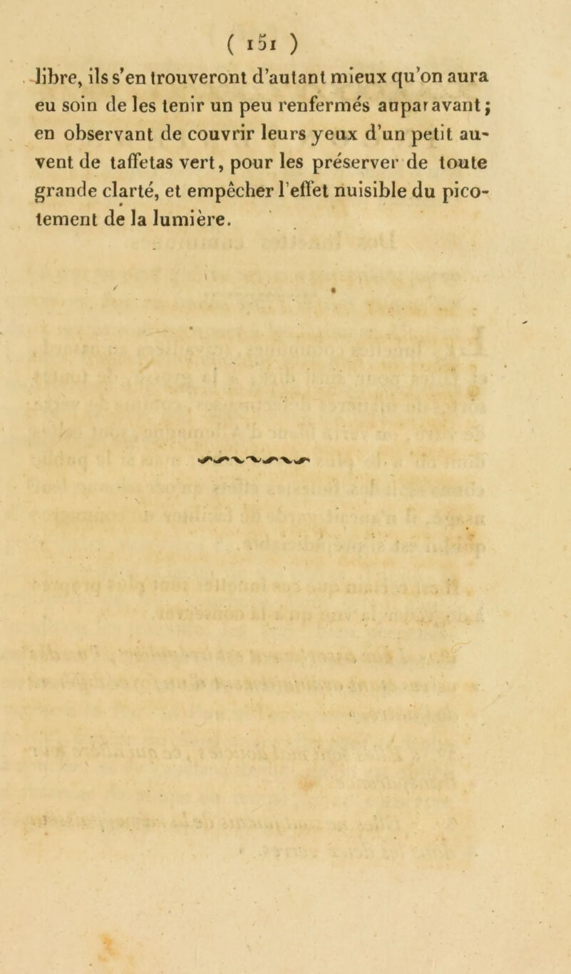 libre, ils s’en trouveront d’autant mieux qu’on aura * eu soin de les tenir un peu renfermés auparavant; en observant de couvrir leurs yeux d’un petit au* vent de taffetas vert, pour les préserver de toute grande clarté, et empêcher l’effet nuisible du pico- tement de la lumière.