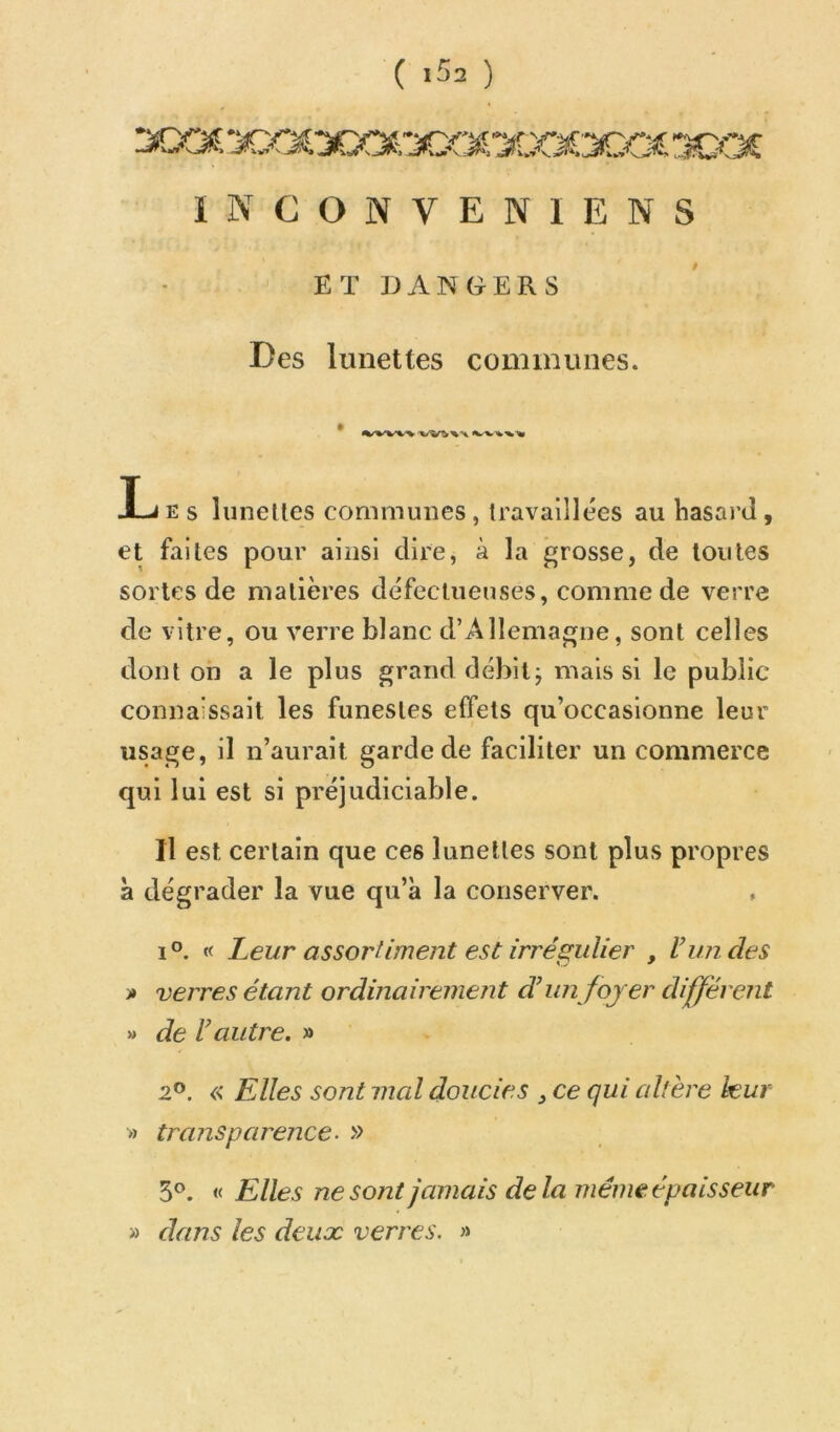 ( >52 ) INCONVENIENS ET DANGERS Des lunettes communes. * X-4 E S liinelles communes, Iravaiîlées au hasard, et faites pour ainsi dire, à la grosse, de toutes sortes de matières défectueuses, comme de verre de vitre, ou verre blanc d’Allemagne, sont celles dont on a le plus grand débit j mais si le public connaissait les funestes effets qu’occasionne leur usage, il n’aurait garde de faciliter un commerce qui lui est si préjudiciable. Il est certain que ces lunettes sont plus propres a dégrader la vue qu’à la conserver. 1°. « Leur assortiment est irrégulier , l’un des >» verres étant ordinairement d’un foyer different » de l’autre. » 2®. « Elles sont mal doucies , ce qui altère leur » transparence- » 5®. « Elles ne sont jamais delà même épaisseur » dans les deux verres. »