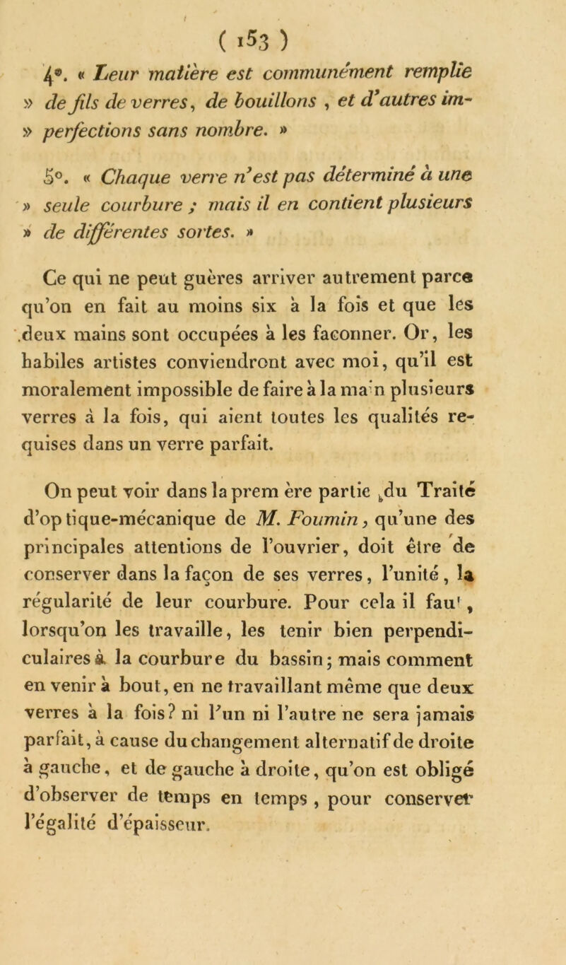 t ( i53 ) 4*. « Tueur matière est communément remplie » de fils de verres, de bouillons , et d* autres im-~ » perfections sans nombre. » 5®. « Chaque verve n est pas déterminé à une ' » seule courbure ; mais il en contient plusieurs »' de differentes sortes. >» Ce qui ne peut guères arriver autrement parce qu’on en fait au moins six à la fois et que les '.deux mains sont occupées à les façonner. Or, les habiles artistes conviendront avec moi, qu’il est moralement impossible de faire à la ma-n plusieurs verres à la fois, qui aient toutes les qualités re- quises dans un verre parfait. On peut voir danslaprem ère partie ^du Traite d’optique-mécanique de M. Foumin, qu’une des principales attentions de l’ouvrier, doit être de conserver dans la façon de ses verres, l’unité , la régularité de leur courbure. Pour cela il fau', lorsqu’on les travaille, les tenir bien perpendi- culaires à la courbure du bassin; mais comment en venir à bout, en ne travaillant même que deux verres a la fois? ni Pun ni l’autre ne sera jamais parfait, à cause du changement alternatif de droite à gauche, et de gauche a droite, qu’on est obligé d’observer de temps en temps , pour conservet* l’égalité d’épaisseur.