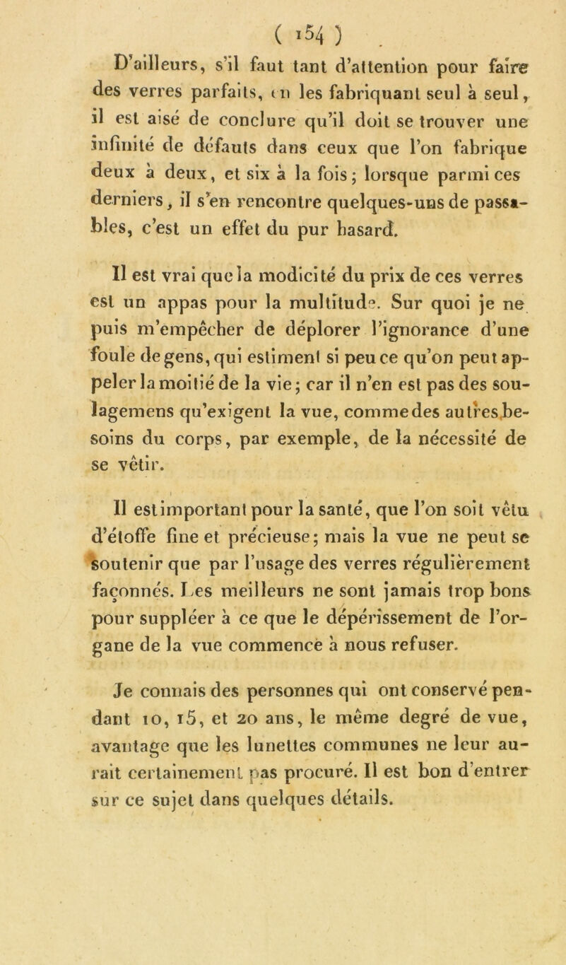 ( ,54 ) , D’ailleurs, s’il faut tant d’attention pour faire des verres parfaits, di les fabriquant seul à seul, il est aisé de conclure qu’il doit se trouver une infinité de défauts dans ceux que l’on fabrique deux à deux, et six à la fois; lorsque parmi ces derniers, il s’en rencontre quelques-uns de passa- bles, c’est un effet du pur hasard. Il est vrai que la modicité du prix de ces verres est un appas pour la multitude. Sur quoi je ne puis m’empêcher de déplorer l’ignorance d’une foule de gens, qui estiment si peu ce qu’on peut ap- peler la moitié de la vie ; car il n’en est pas des sou- lagemens qu’exigent la vue, comme des autresbe- soins du corps, par exemple, de la nécessité de se vêtir. J Il estimportant pour la santé, que l’on soit vêtu , d’étoffe fine et précieuse; mais la vue ne peut se soutenir que par l’usage des verres régulièrement façonnés. I>es meilleurs ne sont jamais trop bons pour suppléer à ce que le dépérissement de l’or- gane de la vue commencé a nous refuser. Je connais des personnes qui ont conservé pen- dant 10, i5, et 20 ans, le même degré de vue, avantage que les lunettes communes ne leur au- rait certainement pas procuré. Il est bon d’entrer sur ce sujet dans quelques détails.