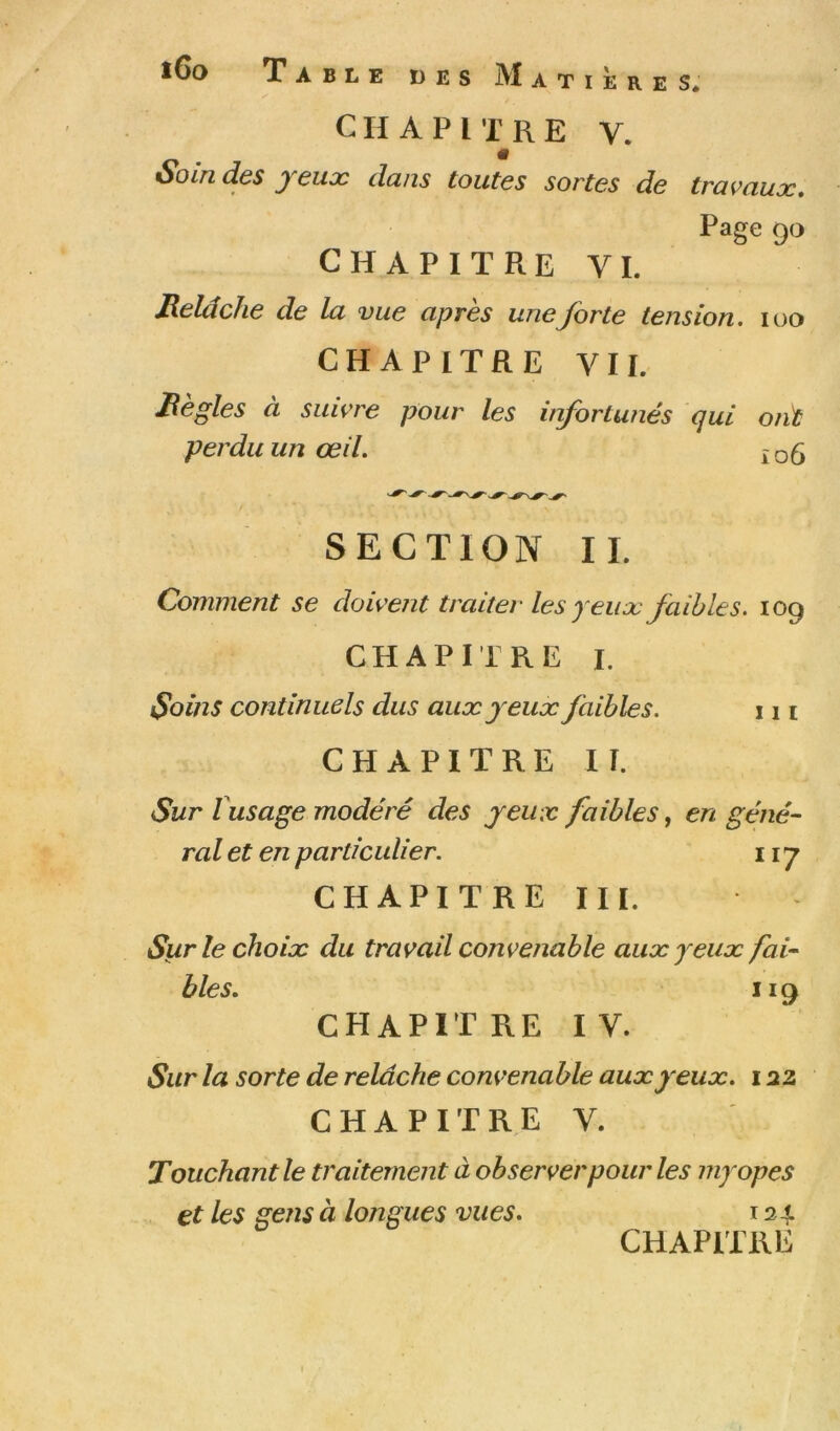 l6o Table des Matières* CHAPITRE V. SoLTid.6S ycuoc clans toutes sortes de travaux. Page 90 CHAPITRE VL Relâche de la vue après une forte tension. loo CHAPITRE VIL Règles à suivre pour les iifortunés qui ont perdu un œil. xoô / SECTION II. Comment se doivent traiter les yeux faibles. 109 CHAPITRE I. Soins continuels dus aux eux faibles. 111 CHAPITRE II. Sur Vusage modéré des yeux faibles, en géné~ ral et en particulier. 117 CHAPITRE III. Sur le choix du travail convenable aux yeux fai- bles. 119 CHAPITRE IV. Sur la sorte de relâche convenable aux yeux. 122 CHAPITRE V. Touchant le traitement à observer pour les myopes et les gens à longues vues. 124 CHAPITRE
