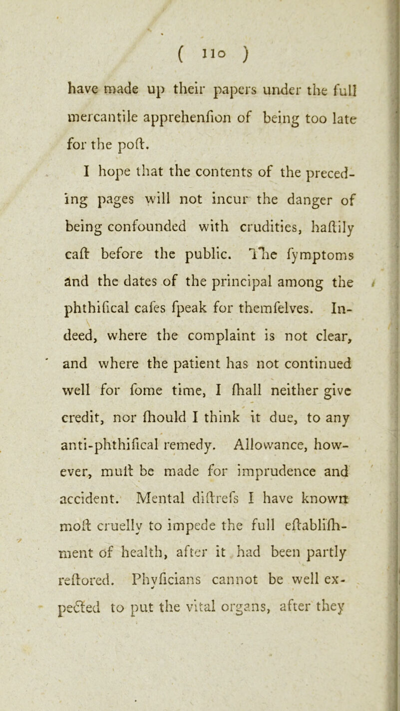 ( ) i have made up their papers under the full mercantile apprehenfion of being too late for the poft. I hope that the contents of the preced- ing pages will not incur the danger of being confounded with crudities, haftily caft before the public, lire fymptoms and the dates of the principal among the phthifical cafes fpeak for themfelves. In- 's deed, where the complaint is not clear, and where the patient has not continued well for fome time, I fhall neither give + * credit, nor fhould I think it due, to any /• anti-phthifical remedy. Allowance, how- ever, muit be made for imprudence and accident. Mental di ft refs I have known molt cruelly to impede the full eftablifh- ruent of health, after it had been partly reftored. Fhvficians cannot be well ex- y peeled to put the vital organs, after they