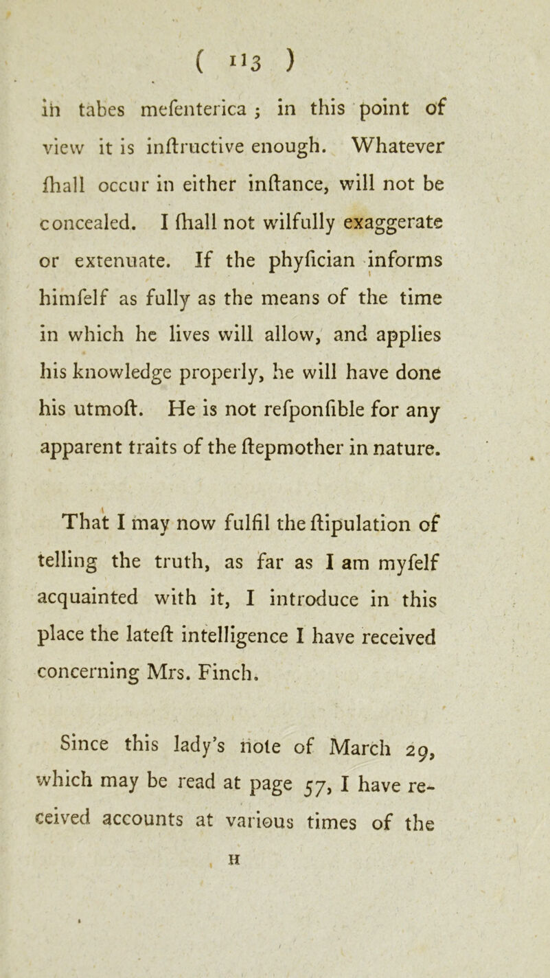 in tabes mefenterica ; in this point of view it is inftructive enough. Whatever fhall occur in either inftance, will not be concealed. I fhall not wilfully exaggerate or extenuate. If the phyfician informs himfelf as fully as the means of the time in which he lives will allow, and applies his knowledge properly, he will have done his utmoft. He is not refponfible for any apparent traits of the ftepmother in nature. That I may now fulfil the ftipulation of telling the truth, as far as I am myfelf acquainted with it, I introduce in this place the lateft intelligence I have received concerning Mrs. Finch, Since this lady’s note of March 29, which may be read at page 57, I have re** # < ceived accounts at various times of the H 1