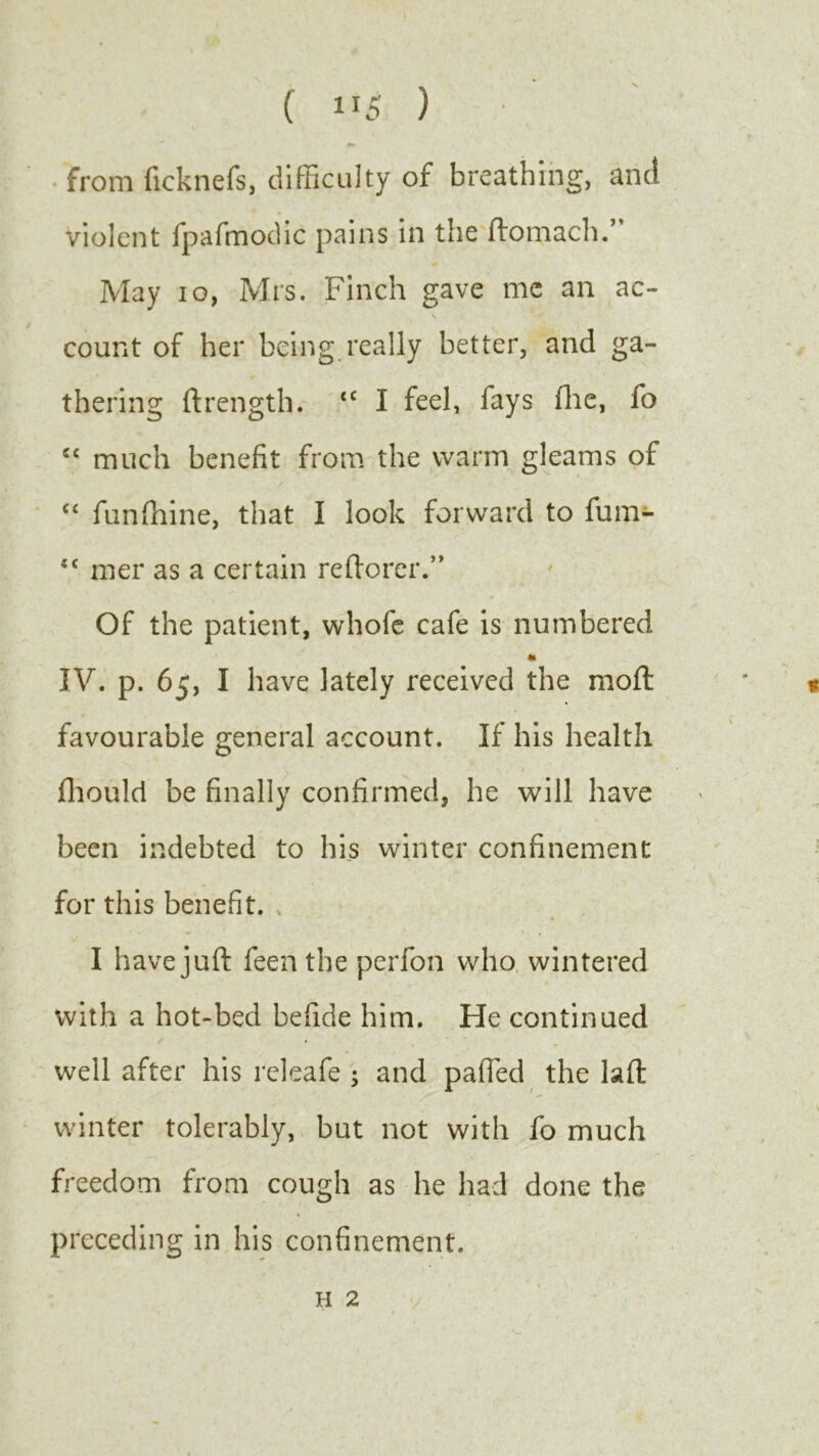 from ficknefs, difficulty of breathing, and violent fpafmodic pains in the ftomach.’ May io, Mrs. Finch gave me an ac- \ i - *-*P count of her being really better, and ga- thering ftrength. <c I feel, fays (lie, fo cc much benefit from the warm gleams of C£ funfhine, that I look forward to fum- <c mer as a certain reftorer.” Of the patient, whofe cafe is numbered * IV. p. 65, I have lately received the mod: favourable general account. If his health V ' • h \. < I fhould be finally confirmed, he will have been indebted to his winter confinement for this benefit. I have juft feen the perfon who wintered with a hot-bed befide him. He continued well after his releafe ; and palled the laft winter tolerably, but not with fo much freedom from cough as he had done the preceding in his confinement.