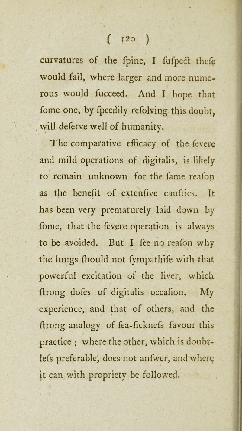 curvatures of the fpine, I fufpect thefe would fail, where larger and more nume- rous would fucceed. And I hope that fome one, by fpeedily refolving this doubt, will deferve well of humanity. The comparative efficacy of the fevere and mild operations of digitalis, is likely r7 ' ■ < to remain unknown for the fame reafon as the benefit of extenfive cauftics. It * « . i > * has been very prematurely laid down by fome, that the fevere operation is always to be avoided. But I fee no reafon why i the lungs fliould not fympathife with that powerful excitation of the liver, which ftrong dofes of digitalis occafion. My experience, and that of others, and the ftrong analogy of fea-ficknefs favour this practice ; where the other, which is doubt- lefs preferable, does not anfwer, and wherq it can with propriety be followed.